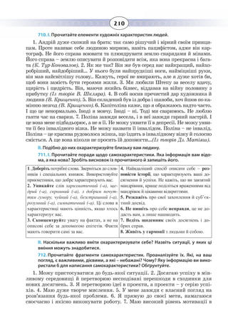 210
710. І. Прочитайте елементи художніх характеристик людей.
1.  Андрій дуже схожий на брата: так само рішучий і вірний своїм принци-
пам. Проте називає себе людиною мирною, навіть пацифістом, адже він кар-
тограф. Не його справа воювати та плюндрувати землю снарядами й мінами.
Його справа – землю описувати й розповідати всім, яка вона прекрасна і бага-
та (К. Тур-Коновалов). 2. Як же так? Він же був серед нас найкращий, найхо-
робріший, найдобріший… У нього були найпрудкіші ноги, найміцніші руки,
він мав найсвітлішу голову.. Кажуть, герої не вмирають, але я дуже хотів би,
щоб вони замість бути героями жили. 3. Ми любили Штепу за веселу вдачу,
щирість і щедрість. Він, маючи якийсь бізнес, віддавав на війну половину з
прибутку (Із творів В. Шкляра). 4. В собі носив пречистий дар художника й
людини (В. Крищенко). 5. Він складений був із добра і шаноби, хоч йшов по ка-
мінню незгод (В. Крищенко). 6. Капітоліна каже, що я ображаюсь надто часто.
І що це ненормально. Іноді я мовчу. Іноді – ні. Тоді ми сваримось. Не люблю
гаяти час на сварки. 7. Поліна завжди весела, і в неї завжди гарний настрій. І
це вона мене підбадьорює, а не я її. Не можу уявити її в депресії. Не можу уяви-
ти її без інвалідного візка. Не можу назвати її інвалідом. Поліна – не інвалід.
Поліна – це красива рудоволоса жінка, що їздить в інвалідному візку й голосно
сміється. А ще вона ніколи не просить їй допомогти…(Із творів Дз. Матіяш).
ІІ. Подібно до них охарактеризуйте близьку вам людину.
711. І. Прочитайте поради щодо самохарактеристики. Яка інформація вам відо-
ма, а яка нова? Зробіть висновок із прочитаного й запишіть його.
1.  Доберіть потрібні слова. Зверніться до слов-
ників і спеціальних книжок. Використовуйте
прикметники, що добре характеризують вас.
2.  Уникайте слів харизматичний (-а), ще-
дрий (-а), скромний (-а), з добрим почут-
тям гумору, чуйний (-а), безстрашний (-а),
розумний (-а), симпатичний (-а). Ці слова в
характеристиці мають цінність, якщо хтось
характеризує вас.
3.  Сконцентруйте увагу на фактах, а не на
описові себе за допомогою епітетів. Факти
мають говорити самі за вас.
4.  Найвдаліший спосіб описати себе – роз-
повісти історії, що характеризують ваші до-
сягнення й успіхи. Не кажіть, що ви завзятий
мандрівник, краще поділіться враженнями від
мандрівок й цікавими відкриттями.
5.  Розкажіть про свої захоплення й суб’єк-
тний досвід.
6.  Не пишіть про себе неправди, це не до-
дасть вам, а лише нашкодить.
7.  Ведіть щоденник своїх досягнень і до-
брих справ.
8.  Живіть у гармонії з людьми й собою.
ІІ. Наскільки важливо вміти охарактеризувати себе? Назвіть ситуації, у яких ці
вміння можуть знадобитися.
712. Прочитайте фрагменти самохарактеристик. Проаналізуйте їх. Які, на ваш
погляд, є важливими, дієвими, а які – небажані? Чому? Яку інформацію ви вико-
ристали б для написання самохарактеристики? Обґрунтуйте.
1.  Можу пристосуватися до будь-якої ситуації. 2. Досягаю успіху в мін-
ливому середовищі й перетворюю несподівані перешкоди в сходинки для
нових досягнень. 3. Я перетворюю ідеї в проекти, а проекти – у серію успі-
хів. 4. Маю дуже творче мислення. 5. У мене завжди є власний погляд на
розв’язання будь-якої проблеми. 6. Я прямую до своєї мети, намагаюся
своєчасно і якісно виконувати роботу. 7. Маю високий рівень мотивації в
 