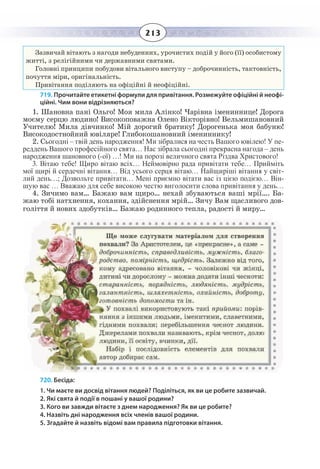 213
Зазвичай вітають з нагоди небуденних, урочистих подій у його (її) особистому
житті, з релігійними чи державними святами.
Головні принципи побудови вітального виступу – доброчинність, тактовність,
почуття міри, оригінальність.
Привітання поділяють на офіційні й неофіційні.
719. Прочитайте етикетні формули для привітання. Розмежуйте офіційні й неофі-
ційні. Чим вони відрізняються?
1.  Шановна пані Ольго! Моя мила Алінко! Чарівна імениннице! Дорога
моєму серцю людино! Високоповажна Олено Вікторівно! Вельмишановний
Учителю! Мила дівчинко! Мій дорогий братику! Дорогенька моя бабуню!
Високодостнойний ювіляре! Глибокошановний імениннику!
2.  Сьогодні – твій день народження! Ми зібралися на честь Вашого ювілею! У пе-
реддень Вашого професійного свята… Нас зібрала сьогодні прекрасна нагода – день
народження шановного (-ої) …! Ми на порозі величного свята Різдва Христового!
3.  Вітаю тебе! Щиро вітаю всіх… Неймовірно рада привітати тебе… Прийміть
мої щирі й сердечні вітання… Від усього серця вітаю… Найщиріші вітання у світ-
лий день…; Дозвольте привітати… Мені приємно вітати вас із цією подією… Він-
шую вас … Вважаю для себе високою честю виголосити слова привітання у день…
4. Зичимо вам… Бажаю вам щиро… нехай збуваються ваші мрії…. Ба-
жаю тобі натхнення, кохання, здійснення мрій… Зичу Вам щасливого дов-
голіття й нових здобутків… Бажаю родинного тепла, радості й миру…
720. Бесіда:
1. Чи маєте ви досвід вітання людей? Поділіться, як ви це робите зазвичай.
2. Які свята й події в пошані у вашої родини?
3. Кого ви завжди вітаєте з днем народження? Як ви це робите?
4. Назвіть дні народження всіх членів вашої родини.
5. Згадайте й назвіть відомі вам правила підготовки вітання.
 