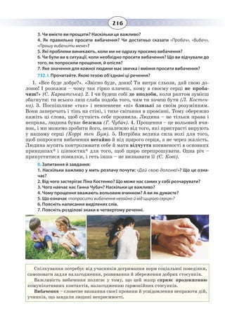 216
3. Чи вмієте ви прощати? Наскільки це важливо?
4. Як правильно просити вибачення? Чи достатньо сказати «Пробач», «Вибач»,
«Прошу вибачити мене»?
5. Які проблеми виникають, коли ми не одразу просимо вибачення?
6. Чи були ви в ситуації, коли необхідно просити вибачення? Що ви відчували до
того, як попросили прощення, й опісля?
7. Яке значення для кожної людини має звичка і вміння просити вибачення?
732. І. Прочитайте. Якою тезою об’єднані ці речення?
1.  «Все буде добре?». «Звісно буде, доню! Ти витри сльози, дай свою до-
лоню! І розкажи – чому так гірко плачеш, кому в своєму серці не проба-
чиш?» (С. Карватська). 2. І чи будеш собі до вподоби, коли раптом зумієш
збагнути: ти всього лиш слаба подоба того, чим ти хочеш бути (Л. Костен-
ко). 3. Поспішливе «так» і невпевнене «ні» близькі за своїм розумінням.
Вони заперечать і тінь на стіні, і тихе світання в промінні. Тому обережно
кажіть ці слова, щоб сутність себе проявила. Людина – не тільки права і
неправа, людина буває безсила (Г. Чубач). 4. Прощення – це вольовий вчи-
нок, і ми можемо зробити його, незалежно від того, які пристрасті вирують
у нашому серці (Коррі тен Бум). 5. Потрібна велика сила волі для того,
щоб попросити вибачення негайно й від щирого серця, а не через жалість.
Людина мусить контролювати себе й мати відчуття впевненості в основних
принципах* і цінностях* для того, щоб щиро перепрошувати. Одна річ –
припуститися помилки, і геть інша – не визнавати її (С. Кові).
ІІ. Запитання й завдання:
1. Наскільки важливо у мить розпачу почути: «Дай свою долоню!»? Що це озна-
чає?
2. Від чого застерігає Ліна Костенко? Що може нас самих у собі розчарувати?
3. Чого навчає нас Ганна Чубач? Наскільки це важливо?
4. Чому прощення вважають вольовим вчинком? А ви як думаєте?
5. Що означає «попросити вибачення негайно й від щирого серця»?
6. Поясніть написання виділених слів.
7. Поясніть розділові знаки в четвертому реченні.
Спілкування потребує від учасників дотримання норм соціальної поведінки,
самоповаги задля налагодження, розвивання й збереження добрих стосунків.
Важливість вибачення полягає у тому, що цей жанр сприяє продовженню
комунікативних контактів, налагодженню гармонійних стосунків.
Вибачення – словесне визнання своєї провини й усвідомлення неправоти дій,
учинків, що завдали людині неприємності.
 