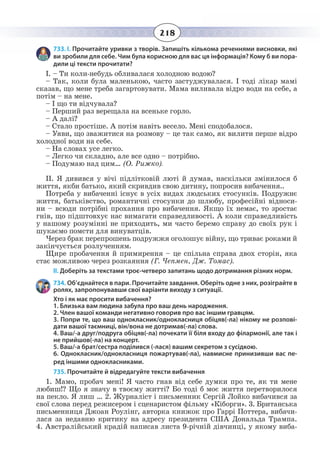 218
733. І. Прочитайте уривки з творів. Запишіть кількома реченнями висновки, які
ви зробили для себе. Чим була корисною для вас ця інформація? Кому б ви пора-
дили ці тексти прочитати?
І. – Ти коли-небудь обливалася холодною водою?
– Так, коли була маленькою, часто застуджувалася. І тоді лікар мамі
сказав, що мене треба загартовувати. Мама виливала відро води на себе, а
потім – на мене.
– І що ти відчувала?
– Перший раз верещала на всеньке горло.
– А далі?
– Стало простіше. А потім навіть весело. Мені сподобалося.
– Уяви, що зважитися на розмову – це так само, як вилити перше відро
холодної води на себе.
– На словах усе легко.
– Легко чи складно, але все одно – потрібно.
– Подумаю над цим… (О. Рижко).
ІІ. Я дивився у вічі підлітковій люті й думав, наскільки змінилося б
життя, якби батько, який скривдив свою дитину, попросив вибачення..
Потреба у вибаченні існує в усіх видах людських стосунків. Подружнє
життя, батьківство, романтичні стосунки до шлюбу, професійні відноси-
ни – всюди потрібні прохання про вибачення. Якщо їх немає, то зростає
гнів, що підштовхує нас вимагати справедливості. А коли справедливість
у нашому розумінні не приходить, ми часто беремо справу до своїх рук і
шукаємо помсти для винуватців.
Через брак перепрошень подружжя оголошує війну, що триває роками й
закінчується розлученням.
Щире пробачення й примирення – це спільна справа двох сторін, яка
стає можливою через розкаяння (Г. Чепмен, Дж. Томас).
ІІ. Доберіть за текстами троє-четверо запитань щодо дотримання різних норм.
734. Об’єднайтеся в пари. Прочитайте завдання. Оберіть одне з них, розіграйте в
ролях, запропонувавши свої варіанти виходу з ситуації.
Хто і як має просити вибачення?
1. Близька вам людина забула про ваш день народження.
2. Член вашої команди негативно говорив про вас іншим гравцям.
3. Попри те, що ваш однокласник/однокласниця обіцяв(-ла) нікому не розпові-
дати вашої таємниці, він/вона не дотримав(-ла) слова.
4. Ваш/-а друг/подруга обіцяв(-ла) почекати її біля входу до філармонії, але так і
не прийшов(-ла) на концерт.
5. Ваш/-а брат/сестра поділився (-лася) вашим секретом з сусідкою.
6. Однокласник/однокласниця пожартував(-ла), навмисне принизивши вас пе-
ред іншими однокласниками.
735. Прочитайте й відредагуйте тексти вибачення
1.  Мамо, пробач мені! Я часто гнав від себе думки про те, як ти мене
любиш!? Що я значу в твоєму житті? Бо тоді б моє життя перетворилося
на пекло. Я лиш … 2. Журналіст і письменник Сергій Лойко вибачився за
свої слова перед режисером і сценаристом фільму «Кіборги». 3. Британська
письменниця Джоан Роулінг, авторка книжок про Гаррі Поттера, вибачи-
лася за недавню критику на адресу президента США Дональда Трампа.
4.  Австралійський крадій написав листа 9-річній дівчинці, у якому виба-
 