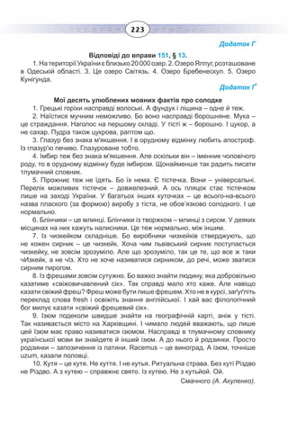 223
Додаток Г
Відповіді до вправи 151, § 13.
1. НатериторіїУкраїниєблизько20 000озер.2. ОзероЯлпуг,розташоване
в Одеській області. 3. Це озеро Світязь. 4. Озеро Бребенескул. 5. Озеро
Кунігунда.
Додаток Ґ
Мої десять улюблених мовних фактів про солодке
1. Грецькі горіхи насправді волоські. А фундук і ліщина – одне й теж.
2.  Наїстися мучним неможливо. Бо воно насправді борошняне. Мука –
це страждання. Наголос на першому складі. У тісті ж – борошно. І цукор, а
не сахар. Пудра також цукрова, раптом що.
3.  Глазур без знака м'якшення. І в орудному відмінку любить апостроф.
Із глазур'ю печиво. Глазуроване тобто.
4.  Імбир теж без знака м'якшення. Але оскільки він – іменник чоловічого
роду, то в орудному відмінку буде імбиром. Щонайменше так радить писати
тлумачний словник.
5.  Пірожниє теж не їдять. Бо їх нема. Є тістечка. Вони – універсальні.
Перелік можливих тістечок – довжелезний. А ось пляцок стає тістечком
лише на заході України. У багатьох інших куточках – це всього-на-всього
назва плаского (за формою) виробу з тіста, не обов’язково солодкого. І це
нормально.
6. Блінчики – це млинці. Блінчики із творжком – млинці з сиром. У деяких
місцинах на них кажуть налисники. Це теж нормально, між іншим.
7. Із чизкейком складніше. Бо виробники чизкейків стверджують, що
не кожен сирник – це чизкейк. Хоча чим львівський сирник поступається
чизкейку, не зовсім зрозуміло. Але що зрозуміло, так це те, що все ж таки
чИзкейк, а не чІз. Хто не хоче називатися сирником, до речі, може зватися
сирним пирогом.
8. Із фрешами зовсім сутужно. Бо важко знайти людину, яка добровільно
казатиме «свіжовичавлений сік». Так справді мало хто каже. Але навіщо
казати свіжий фреш? Фреш може бути лише фрешем. Хто не в курсі, заґуґліть
переклад слова fresh і освіжіть знання англійської. І хай вас філологічний
бог милує казати «свіжий фрешевий сік».
9.  Ізюм подеколи швидше знайти на географічній карті, аніж у тісті.
Так називається місто на Харківщині. І чимало людей вважають, що лише
цей Ізюм має право називатися ізюмом. Насправді в тлумачному словнику
української мови ви знайдете й інший ізюм. А до нього й родзинки. Просто
родзинки – запозичення із латини. Racemus – це виноград. А ізюм, точніше
uzum, казали половці.
10. Кутя – це кутя. Не куття. І не кутья. Ритуальна страва. Без куті Різдво
не Різдво. А з кутею – справжнє свято. Із кутею. Не з кутьйой. Ой.
Смачного (А. Акуленко).
 
