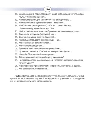 226
11. Ваші помилки в перебігові уроку: щодо себе, щодо вчителя, щодо
групи, у якій ви працювали.
12. Найважливішими для мене були такі епізоди уроку: …
13. Найкориснішими були такі вправи і завдання: …
14. Найбільше я реалізував(-ла) себе на … (емоційному,
пізнавальному, поведінковому) рівні.
15. Найголовніше запитання, що було поставлено сьогодні, – це …
16. Сьогодні я зрозуміла (зрозумів), що…
17. Сьогодні на уроці я відчув (відчула)...
18. Найбільше моє досягнення сьогодні – це…
19. Мені найбільше запам’яталося…
20. Мені найкраще вдалося…
21. Для мене так і залишилося незрозумілим …
22. Ці знання і вміння я обов’язково використаю під час…
23. Надалі я більше приділятиму уваги …
24. Які зауваження і пропозиції я хочу висловити?
25. Чи підтвердилося моє припущення (гіпотеза), сформульоване на
початку уроку?
26. Я зміг (змогла) проаналізувати (відрізнити, написати...), однак...
27. Мій багаж знань поповнився ...
Рефлексія передбачає також опис почуттів. Розкажіть (опишіть), чи від-
чували ви зацікавлення, труднощі, втому, радість, упевненість, розчаруван-
ня, чи виявляли силу волі, наполегливість.
 