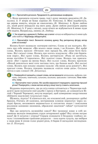 21
60. І. Прочитайте речення. Продовжте їх, доповнивши анафорою.
1.  Коли навчишся слухати траву, тоді і душу зможеш зрозуміти (Н. Да-
нилюк). 2. У вітрів не буває коріння (О. Євтєєва). 3. Мені подобається,
що дерева живуть, нікуди не кваплячись (Б. Матіяш). 4. Дуже люблю
ліс, який росте неподалік від мого дому. Дуже люблю розглядати дерева
(Б. Матіяш). 5. У році є місяці, коли нічого не відбувається й немає куди
себе подіти. Наприклад, липень (А. Любка).
 ІІ. Чи згодні ви з думкою А. Любки, що в липні «нічого не відбувається й немає куди
себе подіти»? Відповідь обґрунтуйте.
61. І.  Прочитайте текст. Визначте основну думку. Яку риторичну фігуру автор
узяв за основу?
Колись букет називали «китицею квіття». Слова ці аж пахнуть. Ко-
лись про себе мовили: «Ми всього лише люди, і не більше». Які мудрі
слова. Колись мріяли: «Останнє своє продав би, аби лише бути бага-
тим». Які смішні слова. Колись про когось згадували: «Він уже барвін-
ком поріс». Які сумні слова. Колись застерігали: «Рана не загоїться,
якщо постійно її торкатися». Які помічні слова. Колись так присяга-
лися: «Бог і право на моєму боці». Які сильні слова. Колись просили:
«Нехай пошлеться мені сота частина того, що бажаю вам!». Які високі
слова. Колись про кохану людину казали: «За мною духа ронить*». Які
красиві слова. Колись тиждень називали «світло семи днів». Скільки
світла в цих словах! (М. Дочинець).
ІІ. Поміркуйте й запишіть у зошит слова, які ви вважаєте запашними, мудрими, сум-
ними, смішними, помічними, сильними, високими, красивими і світлими. Усно пояс-
ніть, чому.
62. Прочитайте текст уголос. Які засоби виразності передають характер гірської
річки? Поміркуйте, з якою метою автор у кінці тексту ставить запитання.
Віддавна переказують, що до схід сонця злітаються з Чорногори най-
дужчі орли полоскати свої дзьоби і крила в бистрині, де зливаються Бі-
лий і Чорний Черемоші, несучи водограї, щоб химерними закрутинами
обіймати задумливі гуцульські гори.
Шумить, нуртує* й піниться він, як оскаженілий, розпорошує дрібні
бризки, б’ючись об каміння, нестримним плином перекочує через хо-
лодні брили, несамовито виривається зі скелястих лещат і повільним
розливом заповнює низовини, обрамлені ошатною* габою* густолистої
калини.
Про що шепочуть шумовійні хвилі? Які таємниці ховає в собі не-
змовкна мелодія невидимих струн зачарованої арфи? Яку пісню награє
вона? Де її початок і кінець? Серцем пізнавати її бездонну глибоку пе-
чаль і коломийково-грайливе роздолля – така вдача гуцула, що ввібрав
у свою мову й пісню голос рідної ріки, її барви й вигадливі несподіван-
ки (І. Пільгук). 
 