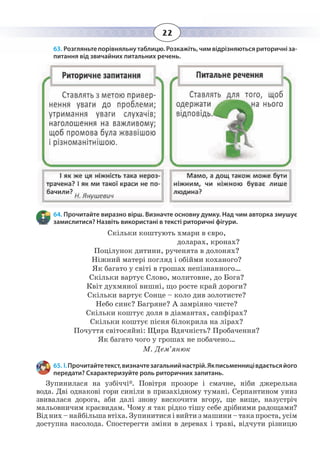 22
63. Розгляньтепорівняльнутаблицю.Розкажіть,чимвідрізняютьсяриторичніза-
питання від звичайних питальних речень.
64. Прочитайте виразно вірш. Визначте основну думку. Над чим авторка змушує
замислитися? Назвіть використані в тексті риторичні фігури.
Скільки коштують хмари в євро,
доларах, кронах?
Поцілунок дитини, рученята в долонях?
Ніжний матері погляд і обійми коханого?
Як багато у світі в грошах непізнанного…
Скільки вартує Слово, молитовне, до Бога?
Квіт духмяної вишні, що росте край дороги?
Скільки вартує Сонце – коло див золотисте?
Небо синє? Багряне? А замріяно чисте?
Скільки коштує доля в діамантах, сапфірах?
Скільки коштує пісня білокрила на лірах?
Почуття світосяйні: Щира Вдячність? Пробачення?
Як багато чого у грошах не побачено…
М. Дем’янюк
65. І. Прочитайтетекст,визначтезагальнийнастрій.Якписьменницівдаєтьсяйого
передати? Схарактеризуйте роль риторичних запитань.
Зупинилася на узбіччі*. Повітря прозоре і смачне, ніби джерельна
вода. Дві однакові гори синіли в призахідному тумані. Серпантином униз
звивалася дорога, аби далі знову вискочити вгору, ще вище, назустріч
мальовничим краєвидам. Чому я так рідко тішу себе дрібними радощами?
Від них – найбільша втіха. Зупинитися і вийти з машини – така проста, усім
доступна насолода. Спостерегти зміни в деревах і траві, відчути різницю
 