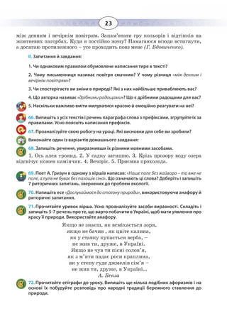 23
між денним і вечірнім повітрям. Запам’ятати гру кольорів і відтінків на
жовтневих пагорбах. Куди я постійно жену? Намагаюся всюди встигнути,
а досягаю протилежного – усе проходить повз мене (Г. Вдовиченко).
ІІ. Запитання й завдання:
1. Чи однаковим правилом обумовлене написання тире в тексті?
2. Чому письменниця називає повітря смачним? У чому різниця «між денним і
вечірнім повітрям»?
3. Чи спостерігаєте ви зміни в природі? Які з них найбільше приваблюють вас?
4. Що авторка називає «дрібними радощами»? Що є дрібними радощами для вас?
5. Наскільки важливо вміти милуватися красою й емоційно реагувати на неї?
66. Випишіть з усіх текстів і речень параграфа слова з префіксами, згрупуйте їх за
правилами. Усно поясніть написання префіксів.
67. Проаналізуйте свою роботу на уроці. Які висновки для себе ви зробили?
Виконайте один із варіантів домашнього завдання:
68. Запишіть речення, увиразнивши їх різними мовними засобами.
1.  Ось алея троянд. 2. У садку затишно. 3. Крізь прозору воду озера
відсвічує кожен камінчик. 4. Вечоріє. 5. Приємна прохолода.
69. Поет А. Гризун в одному з віршів написав: «Наше поле без жайвора – то вже не
поле, а лугів не буває без пахощів сіна». Що означають ці слова? Доберіть і запишіть
7 риторичних запитань, звернених до проблем екології.
70. Напишіть есе «Дослухаймося до стогону природи», використовуючи анафору й
риторичні запитання.
71. Прочитайте уривок вірша. Усно проаналізуйте засоби виразності. Складіть і
запишіть 5-7 речень про те, що варто побачити в Україні, щоб мати уявлення про
красу її природи. Використайте анафору.
Якщо не знаєш, як всміхається зоря,
якщо не бачив , як цвіте калина,
як у ставку купається верба, –
не жив ти, друже, в Україні.
Якщо не чув ти пісні солов’я,
як з м’яти падає роси краплина,
як у степу гуде джмелів сім’я –
не жив ти, друже, в Україні…
А. Бевза
72. Прочитайте епіграфи до уроку. Випишіть ще кілька подібних афоризмів і на
основі їх побудуйте розповідь про народні традиції бережного ставлення до
природи.
 