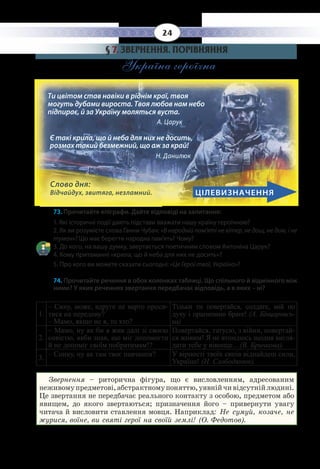 24
§  7. ЗВЕРНЕННЯ. ПОРІВНЯННЯ
Україна героїчна
73. Прочитайте епіграфи. Дайте відповіді на запитання:
1. Які історичні події дають підстави вважати нашу країну героїчною?
2. Як ви розумієте слова Ганни Чубач: «В народній пам’яті не вітер, не дощ, не дим, і не
туман»? Що має берегти народна пам’ять? Чому?
3. До кого, на вашу думку, звертається поетичним словом Антоніна Царук?
4. Кому притаманні «крила, що й неба для них не досить»?
5. Про кого ви можете сказати сьогодні: «Це Герої твої, Україно»?
74. Прочитайте речення в обох колонках таблиці. Що спільного й відмінного між
ними? У яких реченнях звертання передбачає відповідь, а в яких – ні?
1.
– Сину, може, вдруге не варто проси-
тися на передову?
– Мамо, якщо не я, то хто?
Тільки ти повертайся, солдате, мій по
духу і прагненню брате! (А. Бінцаровсь-
ка)
2.
– Мамо, ну як би я жив далі зі своєю
совістю, якби знав, що міг допомогти
й не допоміг своїм побратимам!?
Повертайся, татусю, з війни, повертай-
ся живим! Я не втомлюсь щодня вигля-
дати тебе у віконце…(В. Бричкова).
3.
– Синку, ну як там твоє навчання? У вірності твоїх синів віднайдеш сили,
Україно! (Н. Слободянюк).
Звернення – риторична фігура, що є висловленням, адресованим
неживомупредметові,абстрактномупоняттю,уявнійчивідсутнійлюдині.
Це звертання не передбачає реального контакту з особою, предметом або
явищем, до якого звертаються; призначення його – привернути увагу
читача й висловити ставлення мовця. Наприклад: Не сумуй, козаче, не
журися, воїне, ви святі герої на своїй землі! (О. Федотов).
Слово дня:
Відчайдух, звитяга, незламний.
Ти цвітом став навіки в ріднім краї, твоя
могуть дубами вироста. Твоя любов нам небо
підпирає, й за Україну моляться вуста. 		
А. Царук
Є такі крила, що й неба для них не досить,
розмах такий безмежний, що аж за край! 		
Н. Данилюк
ЦІЛЕВИЗНАЧЕННЯ
 