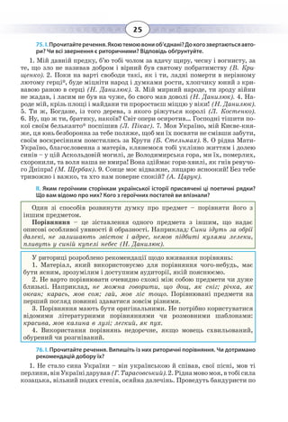 25
75. І. Прочитайтеречення.Якоютемоювониоб’єднані?Докогозвертаютьсяавто-
ри? Чи всі звернення є риторичними? Відповідь обґрунтуйте.
1.  Мій давній предку, б’ю тобі чолом за вдачу щиру, чесну і вогнисту, за
те, що зло не називав добром і вірний був святому побратимству (В. Кри-
щенко). 2. Поки на варті свободи такі, як і ти, ладні померти в нерівному
лютому герці*, буде міцніти народ і думками рости, хлопчику юний з кри-
вавою раною в серці (Н. Данилюк). 3. Мій мирний народе, ти зроду війни
не жадав, і ласим не був на чуже, бо свого мав доволі (Н. Данилюк). 4. На-
роде мій, крізь площі і майдани ти проростаєш міццю у віки! (Н. Данилюк).
5.  Ти ж, Богдане, із того дерева, з якого ріжуться королі (Л. Костенко).
6.  Ну, що ж ти, братику, накоїв? Світ опери осиротив… Господні тішити по-
кої своїм бельканто* поспішив (Л. Пікас). 7. Моя Україно, мій Києве-кня-
же, ця юнь безборонна за тебе поляже, щоб ми їх посвяти не смівши забути,
своїм воскресінням помстились за Крути (Б. Стельмах). 8. О рідна Мати-
Україно, благословенна з матерів, клянемося тобі уклінно життям і долею
синів – у цій Аскольдовій могилі, де Володимирська гора, ми їх, померлих,
схоронили, та воля наша не вмира! Вона здіймає гори-хвилі, як гнів ревучо-
го Дніпра! (М. Щербак). 9. Сонце моє відважне, лицарю ясноокий! Без тебе
тривожно і важко, та хто нам поверне спокій? (А. Царук).
ІІ. Яким героїчним сторінкам української історії присвячені ці поетичні рядки?
Що вам відомо про них? Кого з героїчних постатей ви впізнали?
Один зі способів розвинути думку про предмет – порівняти його з
іншим предметом.
Порівняння – це зіставлення одного предмета з іншим, що надає
описові особливої уявності й образності. Наприклад: Сини ідуть за обрії
далекі, не залишають звісток і адрес, немов підбиті кулями лелеки,
пливуть у синій купелі небес (Н. Данилюк).
У риториці розроблено рекомендації щодо вживання порівнянь:
1.  Матеріал, який використовуємо для порівняння чого-небудь, має
бути ясним, зрозумілим і доступним аудиторії, якій пояснюємо.
2.  Не варто порівнювати очевидно схожі між собою предмети чи дуже
близькі. Наприклад, не можна говорити, що дощ, як сніг; річка, як
океан; карась, мов сом; гай, мов ліс тощо. Порівнювані предмети на
перший погляд повинні здаватися зовсім різними.
3.  Порівняння мають бути оригінальними. Не потрібно користуватися
відомими літературними порівняннями чи розмовними шаблонами:
красива, мов калина в лузі; легкий, як пух.
4.  Використання порівнянь недоречне, якщо мовець схвильований,
обурений чи розгніваний.
76. І. Прочитайте речення. Випишіть із них риторичні порівняння. Чи дотримано
рекомендацій добору їх?
1.  Не стало сина України – він українською й співав, свої пісні, мов ті
перлини,вінУкраїнідарував (Г. Тарасовський).2. Ріднамовомоя,втобісила
козацька, вільний подих степів, осяйна далечінь. Проведуть бандуристи по
 