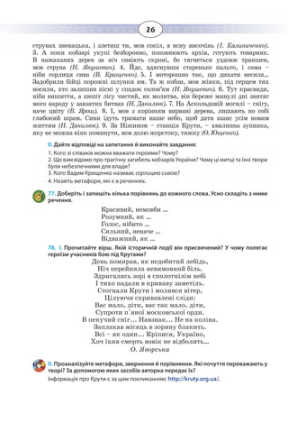 26
                      
струнах зненацька, і злетиш ти, мов сокіл, в ясну височінь (І. Калиниченко).
3. А поки кобзарі укупі безборонно, поповнюють архів, готують товарняк.
В нажаханих дерев за ніч сивіють скроні, бо тягнеться уздовж траншея,
мов струна (Н. Янушевич). 4. Йде, вдягнувши стареньке пальто, і сама –
ніби горлиця сива (В. Крищенко). 5. І моторошно так, що дихати несила…
Задобрили бійці порожні шлунки ям. Та ж кобзи, мов жінки, під серцем тих
носили, хто залишив пісні у спадок солов’ям (Н. Янушевич). 6. Тут краєвиди,
ніби вишиття, а шепіт лісу чистий, як молитва, він береже минулі дні звитяг
мого народу у завзятих битвах (Н. Данилюк). 7. На Аскольдовій могилі – снігу,
наче цвіту (В. Ярош). 8. І, мов з корінням вирвані дерева, лишають по собі
глибокий шрам. Сини ідуть тримати наше небо, щоб дати шанс усім новим
життям (Н. Данилюк). 9. За Ніжином – станція Крути, – хвилинна зупинка,
яку не можна ніяк поминути, мов долю жорстоку, тяжку (О. Ющенко).
ІІ. Дайте відповіді на запитання й виконайте завдання:
1. Кого зі співаків можна вважати героями? Чому?
2. Що вам відомо про трагічну загибель кобзарів України? Чому ці митці та їхні твори
були небезпечними для влади?
3. Кого Вадим Крищенко називає горлицею сивою?
4. Назвіть метафори, які є в реченнях.
77. Доберіть і запишіть кілька порівнянь до кожного слова. Усно складіть з ними
речення.
Красивий, немовби …
Розумний, як …
Голос, нібито …
Сильний, неначе …
Відважний, як …
78. І. Прочитайте вірш. Якій історичній події він присвячений? У чому полягає
героїзм учасників бою під Крутами?
День помирав, як недобитий лебідь,
Ніч перейняла невимовний біль.
Здригались зорі в сполотнілім небі
І тихо падали в криваву заметіль.
Стогнали Крути і молився вітер,
Цілуючи скривавлені сліди:
Вас мало, діти, вас так мало, діти,
Супроти п'яної московської орди.
В пекучий сніг... Навзнак... Не на коліна.
Заплакав місяць в зоряну блакить.
Всі – як один... Кріпися, Україно,
Хоч їхня смерть вовік не відболить…
О. Яворська
ІІ. Проаналізуйте метафори, звернення й порівняння. Які почуття переважають у
творі? За допомогою яких засобів авторка передає їх?
Інформація про Крути є за цим покликанням: http://kruty.org.ua/.
 