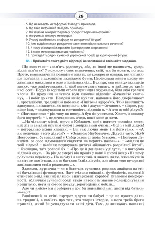 28
5. Що називають метафорою? Наведіть приклади.
6. Що таке метонімія? Наведіть приклади.
7. Які зв’язки використовують у процесі творення метонімії?
8. Які функції виконує метафора?
9. У чому особливість анафори як риторичної фігури?
10. Чим відрізняється риторичне запитання від питального речення?
11. У чому різниця між простим і риторичним звертанням?
12. З якою метою вдаються до порівнянь?
13. Пригадайте рядки сучасної української поезії, де є риторичні фігури.
85. І. Прочитайте текст, дайте відповіді на запитання й виконайте завдання.
Що воно таке – «пам’ять родоводу», або, як іноді ще називають, «родо-
відна пам’ять»? У кожного є своє визначення, свій, так би мовити, погляд.
Проте, незважаючи на розмаїття понять, це конкретна ознака, так чи інак-
ше пов’язана з духовністю людського буття. Переконала мене в цьому не-
давнішня мандрівка в одне з поліських сіл… Вулиця, яка вела до залишків
замку, уже закінчувалася, і, щоб погамувати спрагу, я зайшов до край-
ньої оселі. Поруч із ворітьми стояла криниця з журавлем, біля якої гралося
хлоп’я. На прохання напитися води хлопчак відповів: «Зачекайте хвили-
ну», – і побіг до хати. Невдовзі виніс кухлик, наповнив його джерелицею*
і, простягаючи, традиційно побажав: «Пийте на здоров’я!». Така ввічливість
здивувала, і я запитав, як звати його. «Як і дідуся – Остапом». – «Гарне, рід-
кісне ім’я, – подякувавши за гостинність, відповів я. – А хто ж твій дідусь?»
– «Його вже нема – рік тому як помер. А був він учителем. Хочете, я покажу
його портрет?» – і, не дочекавшись згоди, повів мене до хати.
…На чільному місці, поруч з Кобзарем, висів портрет чоловіка серед-
ніх літ зі світлим крутим чолом і довірливими очима. «Оце і є мій дідусь!
– погордливо мовив хлоп’як. – Він так любив мене, і я його теж». – «А
як величали твого дідуся?» – «Остапом Якубовичем. Дідусів тато, Якуб
Несторович, був засланий у Сибір разом зі своїм батьком, – Нестором Лу-
кичем, бо обоє відмовилися свідчити на користь панові…». – «Звідки це
тобі відомо? – неабияк подивувала дитяча обізнаність родовідної історії.
– Очевидно, тато розповів?» – «Про це я довідавсь у дідуся, – з погордою
відповів онук. – За рік до смерті він провів у нашій школі вечір «Нашому
роду нема переводу». На якому і я виступив. А знаєте, дядю, чимало учнів
навіть не пам’ятали, як по батькові їхніх дідусів, але після того вечора всі
зацікавилися своїм родоводом…».
Здається, дурничка – чи в багатьох сучасних родинах знайдеш на сті-
ні батьківські фотокартки. Зате стільки співаків, футболістів, колекцій
етикеток з-під винних пляшок і цигаркових коробок! Еталоном комфорт-
ності, обличчям сучасної оселі стало натомість масове колекціонування
кришталю, неужиткового посуду, дорогоцінних меблів…
Але чи вміємо ми приберегти хоч би звичайнісінькі листи від батька-
матері?
Вивішений на стіні портрет дідуся чи бабусі – це не просто дани-
на традиції, а пам'ять про тих, хто творив історію, з кого треба брати
приклад, який би успадкували наші діти. Там, де зникають пошанні
 