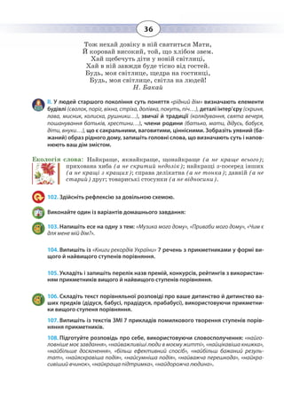 36
Тож нехай довіку в ній святиться Мати,
Й коровай високий, той, що хлібом звем.
Хай щебечуть діти у новій світлиці,
Хай в ній завжди буде тісно від гостей.
Будь, моя світлице, щедра на гостинці,
Будь, моя світлице, світла на людей!
Н. Бакай
ІІ. У людей старшого покоління суть поняття «рідний дім» визначають елементи
будівлі (сволок, поріг, вікна, стріха, долівка, покуть, піч…), деталі інтер’єру (скриня,
лава, мисник, колиска, рушники…), звичаї й традиції (колядування, свята вечеря,
пошанування батьків, хрестини…), члени родини (батько, мати, дідусь, бабуся,
діти, внуки…), що є сакральними, ваговитими, ціннісними. Зобразіть уявний (ба-
жаний) образ рідного дому, запишіть головні слова, що визначають суть і напов-
нюють ваш дім змістом.
Екологія слова: Найкраще, якнайкраще, щонайкраще (а не краще всього);
прихована хиба (а не скритий недолік); найкращі з-посеред інших
(а не кращі з кращих); справа делікатна (а не тонка); давній (а не
старий) друг; товариські стосунки (а не відносини).
102. Здійсніть рефлексію за довільною схемою.
Виконайте один із варіантів домашнього завдання:
103. Напишіть есе на одну з тем: «Музика мого дому», «Приваби мого дому», «Чим є
для мене мій дім?».
104. Випишіть із «Книги рекордів України» 7 речень з прикметниками у формі ви-
щого й найвищого ступенів порівняння.
105. Укладіть і запишіть перелік назв премій, конкурсів, рейтингів з використан-
ням прикметників вищого й найвищого ступенів порівняння.
106. Складіть текст порівняльної розповіді про ваше дитинство й дитинство ва-
ших предків (дідуся, бабусі, прадідуся, прабабусі), використовуючи прикметни-
ки вищого ступеня порівняння.
107. Випишіть із текстів ЗМІ 7 прикладів помилкового творення ступенів порів-
няння прикметників.
108. Підготуйте розповідь про себе, використовуючи словосполучення: «найго-
ловніше моє завдання», «найважливіші люди в моєму житті», «найцікавіша книжка»,
«найбільше досягнення», «більш ефективний спосіб», «найбільш бажаний резуль-
тат», «найяскравіша подія», «найсумніша подія», «найважча перешкода», «найкра-
сивіший вчинок», «найкраща підтримка», «найдорожча людина».
 