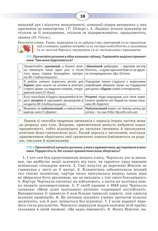 38
ницький дух і відчуття незалежності, компанії-лідери виховують у них
прагнення до новаторства (Т. Пітерс). 4. Людину почали шанувати не
стільки за її походження, скільки за підприємливість, працьовитість,
знання (О. Гісем).
Екологія слова: Гаяти, марнувати (а не губити) час; тритомний (а не трьохтом-
ний) словник; крайня потреба (а не гостра необхідність); залізниця
(а не залізна дорога); змушувати (а не заставляти) працювати.
111. Прочитайте речення в обох колонках таблиці. Порівняйте виділені прикмет-
ники. Чим вони відрізняються?
1.
Запам’ятайте, шановний, у бізнесі мож-
на обманути лише один раз, а після
того ваша справа безнадійно програ-
на (М. Слабошпицький).
«Шановний добродію, – відповів містер
Коллінз, – я дуже вдячний Вам за це друж-
нє попередження» (Дж. Остен).
2.
Я роблю немало корисних речей для
бідних: даю кошти на клініки й шпиталі,
старечі доми, на видання книжок, спору-
дження шкіл (П. Яцик).
Упродовж тижня студенти з червоними
коробками збирали гроші на подарунки
для дітей з бідних сімей (з Інтернету).
3.
В усі часи були й будуть працелюбні й ле-
дачі, розумні й зарозумілі, винахідливі й
нездатні (М. Слабошпицький).
Розумні люди впродовж усіх віків нама-
галися зробити світ бодай не таким сміш-
ним (М. Кореллі).
4.
Виживає не найсильніший, а найчутливі-
ший до змін (Ч. Дарвін).
Найсильніший ворог на твоєму шляху до
успіху – ти сам (http://kp.sells.com.ua).
Одним зі способів творення іменників є перехід інших частин мови
до розряду цих слів. Зокрема, прикметники можуть набувати ознак
предметності, тобто відповідати на питання іменника й виконувати
властиві йому синтаксичні ролі. Такий перехід є частковим, оскільки
прикметники зберігають свої граматичні ознаки (змінюються за рода-
ми, числами й відмінками).
112. І. Прочитайтейзапишітьречення,уякихєприкметники,щоперейшливімен-
ники. Підкресліть їх. Які ознаки прикметника вони зберігають?
1.  І хоч сам був представником вищого класу, Черчилль усе ж визна-
вав, що майбутнє нації залежить від того, чи гарантує уряд народові
мінімальні стандарти життя. 2. Свої почуття до нареченої Вінстон не
стримував у листі до її матері. 3. Климентина забезпечувала міцний
тил своєму чоловікові, кар’єра якого просувалася вперед, однак вона
не збиралася бути дружиною, що не виходить з тіні свого благовірного.
4.  Кар’єру Черчилля спочатку як військового, а потім як політика важ-
ко назвати запаморочливою. 5. У своїй промові в 1943 році Черчилль
зазначав: «Мене дуже зацікавило питання «спрощеної англійської».
Використання її принесло б нам більше тривалої користі, ніж анексія
великих провінцій». 6. Це питання цікавить учених протягом кількох
десятиліть, але й досі лишається без відповіді. 7. І коли нарешті пере-
мога стала реальністю, Черчилль передусім віддав належне всій країні,
сказавши в своїй промові: «Це ваша перемога!». 8. Якось Вінстон, ви-
 