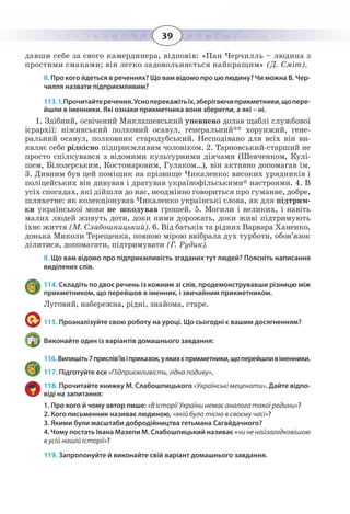 39
давши себе за свого камердинера, відповів: «Пан Черчилль – людина з
простими смаками; він легко задовольняється найкращим» (Д. Сміт).
ІІ. Про кого йдеться в реченнях? Що вам відомо про цю людину? Чи можна В. Чер-
чилля назвати підприємливим?
113. І. Прочитайтеречення.Усноперекажітьїх,зберігаючиприкметники,щопере-
йшли в іменники. Які ознаки прикметника вони зберегли, а які – ні.
1.  Здібний, освічений Миклашевський упевнено долав щаблі службової
ієрархії: ніжинський полковий осавул, генеральний** хорунжий, гене-
ральний осавул, полковник стародубський. Несподівано для всіх він ви-
являє себе рідкісно підприємливим чоловіком. 2. Тарновський-старший не
просто спілкувався з відомими культурними діячами (Шевченком, Кулі-
шем, Білозерським, Костомаровим, Гулаком…), він активно допомагав їм.
3.  Дивним був цей поміщик на прізвище Чикаленко: високих урядників і
поліцейських він дивував і дратував українофільськими* настроями. 4. В
усіх спогадах, які дійшли до нас, неодмінно говориться про гуманне, добре,
шляхетне: як колекціонував Чикаленко українські слова, як для підтрим-
ки української мови не шкодував грошей. 5. Могили і великих, і навіть
малих людей живуть доти, доки ними дорожать, доки живі підтримують
їхнє життя (М. Слабошпицький). 6. Від батьків та рідних Варвара Ханенко,
донька Миколи Терещенка, повною мірою ввібрала дух турботи, обов’язок
ділитися, допомагати, підтримувати (Г. Рудик).
ІІ. Що вам відомо про підприємливість згаданих тут людей? Поясніть написання
виділених слів.
114. Складіть по двоє речень із кожним зі слів, продемонструвавши різницю між
прикметником, що перейшов в іменник, і звичайним прикметником.
Луговий, набережна, рідні, знайома, старе.
115. Проаналізуйте свою роботу на уроці. Що сьогодні є вашим досягненням?
Виконайте один із варіантів домашнього завдання:
116. Випишіть7прислів’ївіприказок,уякихєприкметники,щоперейшливіменники.
117. Підготуйте есе «Підприємливість, гідна подиву».
118. Прочитайте книжку М. Слабошпицького «Українські меценати». Дайте відпо-
віді на запитання:
1. Про кого й чому автор пише: «В історії України немає аналога такої родини»?
2. Кого письменник називає людиною, «якій було тісно в своєму часі»?
3. Якими були масштаби добродійництва гетьмана Сагайдачного?
4. Чому постать Івана Мазепи М. Слабошпицький називає «чи не найзагадковішою
в усій нашій історії»?
119. Запропонуйте й виконайте свій варіант домашнього завдання.
 