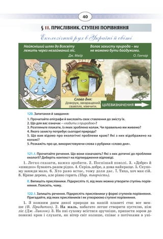 40
§  11. ПРИСЛІВНИК. СТУПЕНІ ПОРІВНЯННЯ
Екологічний рух в Україні й світі
120. Запитання й завдання:
1. Прочитайте епіграфи й висловіть своє ставлення до змісту їх.
2. Що для вас означає – «ладити з природою»?
3. Розгляньте плакати, із яких зроблено колаж. Чи правильно ми живемо?
4. Якого захисту потребує сьогодні природа?
5. Що вам відомо про екологічні проблеми краю? Які з них відображено на
колажі?
5. Розкажіть про це, використовуючи слова з рубрики «слово дня».
121. І. Прочитайте речення. Що вони означають? Які з них дотичні до проблеми
екології? Доберіть контекст на підтвердження відповіді.
1.  Легко сказати, важко зробити. 2. Поспішай поволі. 3. «Добре» й
«швидко» бувають разом рідко. 4. Скрізь добре, а дома найкраще. 5. Скупо-
му завжди мало. 6. Хто рано встає, тому доля дає. 7. Тихо, хоч мак сій.
8.  Криве дерево, але рівно горить (Нар. творчість).
ІІ. Випишіть прислівники. Підкресліть ті, від яких можна утворити ступінь порів-
няння. Поясніть, чому.
122. І. Запишіть речення. Підкресліть прислівники у формі ступенів порівняння.
Пригадайте, від яких прислівників і як утворюємо ступені порівняння. 
1. Ç êîæíèì äíåì äèêî¿ ïðèðîäè íà íàø³é ïëàíåò³ ñòàº âñå ìåí-
øå (Â. Ïðèäàòêî). 2. Íà æàëü, íàáàãàòî ëåãøå ñòâîðèòè ïóñòåëþ, í³æ
ë³ñ (Äæ. Ëàâëîê). 3. Íà ïí³ ñóõîìó âñ³ñòèñÿ çðó÷í³øå, ïðèïàñòè çîðîì äî
ïîæåæ³ êðîí ³ ñëóõàòè, ÿê â³òåð ñâ³ò êîëèøå, ñï³âàº ç ïîò³÷êàìè â óí³-    
Найясніший шлях до Всесвіту 	
лежить через незайманий ліс. 
Дж. Мюїр						
Волає захисту природа – ми 		
не можемо бути байдужими. 
О. Гончар						
 