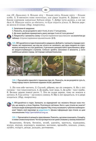 41
сон (Н. Данилюк). 4. Більше лісу – більше снігу, більше снігу – більше
хліба. 5. З високого коня почесніше, але гірше падати. 6. Дерево з гли-
боким корінням найменше боїться вітру. 7. Добре чути далеко, а зле ще
далі. 8. Швидше жніть до обніжка, то буде пирогів діжка. 9. Веселе дере-
во весело й співає (Нар. творчість).
ІІ. Запитання й завдання:
1. Поясніть, як ви розумієте зміст 4-ого, 6-ого і 7-ого речень.
2. До яких проблем привертають увагу автори 2-ого й 3-ого речень?
3. Накресліть і заповніть схему «Ступені порівняння прислівників» за аналогією до
таблиці «Ступені порівняння прикметників» (§ 9).
123. Об’єднайтесявпарийвиконайтезавдання.Доберітьізапишітьпорадискеп-
тикам, які переконані, що від нас нічого не залежить, що одна людина не спро-
можна вплинути на стан довкілля. У реченнях використайте прислівники у фор-
мі вищого/найвищого ступенів. Спільно зробіть висновки й визначте, у кого
найбільше дієвих порад, чиї поради найоригінальніші.
124. І. Прочитайте прислів’я і приказки про ліс. Поясніть, як ви розумієте суть їх.
Чому народ такого значення надавав лісові, деревам?
1.  Ліс сам себе чистить. 2. Слухай, діброво, що ліс говорить. 3. Як у лісі
гукнеш – так і відгукнеться. 4. Де верба, там і вода. 5. Де дуби – там і гриби.
6.  Велике дерево поволі росте. 7. Хто не садив дерева, тому не лежати в
затінку. 8. Сад улітку – що кожух узимку. 9. Що в лісі вродиться, те в дворі
згодиться (Нар. творчість).
ІІ. Об’єднайтеся в пари. Запишіть за відведений час якомога більше назв пта-
хів, що живуть у лісах України. Розгляньте світлини. Кого з цих птахів ви знаєте?
Скільки видів жайворонків вам відомо? Яку птаху називають чубатим жайворон-
ком? Звірте свої відповіді за додатком Б. Цікава інформація про птахів за цим
покликанням: http://pernatidruzi.org.ua.
125. І. Прочитайте й запишіть прислівники. Поясніть, що вони означають. Складіть
із ними словосполучення. Чи послуговуєтеся ви цими словами у своєму мовленні?
Бездоганно, бігцем, босоніж, вглиб, удосвіта, вдосталь, віднедавна,
відтак, відтоді, власноруч, водночас, востаннє, врізнобіч, кепсько, усмак,
зусібіч, голіруч, деінде, доладно, достеменно.
 