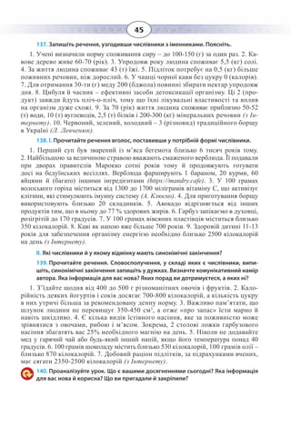 45
137. Запишіть речення, узгодивши числівники з іменниками. Поясніть.
1.  Учені визначили норму споживання сиру – до 100-150 (г) за один раз. 2. Ка-
вове дерево живе 60-70 (рік). 3. Упродовж року людина споживає 5,5 (кг) солі.
4.  За життя людина споживає 43 (т) їжі. 5. Підліток потребує на 0,5 (кг) більше
поживних речовин, ніж дорослий. 6. У чашці чорної кави без цукру 0 (калорія).
7.  Для отримання 30-ти (г) меду 200 (бджола) повинні збирати нектар упродовж
дня. 8. Цибуля й часник – ефективні засоби детоксикації організму. Ці 2 (про-
дукт) завжди йдуть пліч-о-пліч, тому що їхні лікувальні властивості та вплив
на організм дуже схожі. 9. За 70 (рік) життя людина споживає приблизно 50-52
(т) води, 10 (т) вуглеводів, 2,5 (т) білків і 200-300 (кг) мінеральних речовин (з Ін-
тернету). 10. Червоний, зелений, холодний – 3 (різновид) традиційного борщу
в Україні (Л. Левченюк).
138. І. Прочитайте речення вголос, поставивши у потрібній формі числівники.
1.  Перший суп був зварений із м’яса бегемота близько 6 тисяч років тому.
2.  Найбільшою за величиною стравою вважають смаженого верблюда. Її подавали
при дворах правителів Марокко сотні років тому й продовжують готувати
досі на бедуїнських весіллях. Верблюда фарширують 1 бараном, 20 курми, 60
яйцями й (багато) іншими інгредієнтами (https://mandry.cafe). 3.  У 100 грамах
волоського горіха міститься від 1300 до 1700 міліграмів вітаміну С, що активізує
клітини, які стимулюють імунну систему (А. Клюско). 4. Для приготування борщу
використовують близько 20 складників. 5.  Авокадо відрізняється від інших
продуктів тим, що в ньому до 77 % здорових жирів. 6. Гарбуз запікаємо в духовці,
розігрітій до 170 градусів. 7. У 100 грамах вівсяних пластівців міститься близько
350 кілокалорій. 8. Каві як напою вже більше 700 років. 9. Здоровій дитині 11-13
років для забезпечення організму енергією необхідно близько 2500 кілокалорій
на день (з Інтернету).
ІІ. Які числівники й у якому відмінку мають синонімічні закінчення?
139. Прочитайте речення. Словосполучення, у складі яких є числівники, випи-
шіть, синонімічні закінчення запишіть у дужках. Визначте комунікативний намір
автора. Яка інформація для вас нова? Яких порад ви дотримуєтеся, а яких ні?
1.  З’їдайте щодня від 400 до 500 г різноманітних овочів і фруктів. 2. Кало-
рійність деяких йогуртів і соків досягає 700-800 кілокалорій, а кількість цукру
в них утричі більша за рекомендовану денну норму. 3. Важливо пам’ятати, що
шлунок людини не перевищує 350-450 см3
, а отже «про запас» їсти марно й
навіть шкідливо. 4. Є кілька видів їстівного насіння, яке за поживністю може
зрівнятися з овочами, рибою і м’ясом. Зокрема, 2 столові ложки гарбузового
насіння збагатять вас 25% необхідного магнію на день. 5. Ніколи не додавайте
мед у гарячий чай або будь-який інший напій, якщо його температура понад 40
градусів. 6. 100 грамів шоколаду містить близько 530 кілокалорій, 100 грамів олії –
близько 870 кілокалорій. 7. Добовий раціон підлітків, за підрахунками вчених,
має сягати 2350-2500 кілокалорій (з Інтернету).
140. Проаналізуйте урок. Що є вашими досягненнями сьогодні? Яка інформація
для вас нова й корисна? Що ви пригадали й закріпили?
 