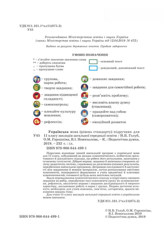 – групова,
парна робота;
– творче завдання;
– завдання підвищеної
складності;
– самоконтроль;
– плекайте культуру
мовлення;
– рефлексія;
ISBN 978-966-644-499-1
© Н.Б. Голуб, О.М. Горошкіна,
В.І. Новосьолова 2019
© Педагогічна думка, 2019
Рекомендовано Міністерством освіти і науки України
(наказ Міністерства освіти і науки України від 12.04.2019 № 472)
Видано за рахунок державних коштів. Продаж заборонено
УДК 811.161.1*кл11(075.3)
У45	
Українська мова (рівень стандарту) підручник для
11 класу закладів загальної середньої освіти / Н.Б. Голуб,
О.М. Горошкіна, В.І. Новосьолова, – К. : Педагогічна думка,
2019. – 232 с. : іл.		
ISBN 978-966-644-499-1
		 Підручник відповідає чинній навчальній програмі з української мови
для 11 класу, побудований на засадах компетентнісного, особистісно орієн-
тованого й діяльнісного підходів, що робить його актуальним, запитаним у
сучасному суспільстві. Дібрані вправи, завдання й запитання утворюють ці-
лісну дидактичну систему, спрямовану на досягнення кінцевих результатів,
передбачених навчальною програмою. Дотримано послідовності й наступно-
сті між завданнями й мовним матеріалом, логіки розташування змістових
компонентів, неперервності формування в учнів предметної й ключових
компетентностей, готовності до будь-яких життєвих ситуацій.
		 Задля впровадження компетентнісного підходу в підручнику вміщено
завдання на вибір, передбачено такі компоненти уроку як цілевизначен-
ня, рефлексія, аналітичні вправи і завдання дослідницького й творчого
характеру, заплановано роботу в парах і групах. Подано достатню кіль-
кість необхідних для учнів пояснень, пам’яток, алгоритмів, зразків ви-
конання завдань тощо.
		 Для учнів 11 класу закладів загальної середньої освіти з українською
мовою навчання.
УДК 811.161.1*кл11(075.3)
У45
УМОВНІ ПОЗНАЧЕННЯ
* – з’ясуйте лексичне значення слова
** – доберіть синоніми
.. – пропущена буква
… – пропущене слово
– домашнє завдання;
– завдання для самостійної роботи;
– розв’яжіть проблему;
– висловіть власну думку
(ставлення);
– працюйте над собою
(саморозвиток);
– емоційний розвиток
	
– основний текст	
– довідковий, допоміжний текст
 
