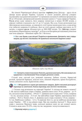 48
На півночі Чернівецької області протікає чарівна річка Дністер – друга після
Дніпра водна артерія України. Сукупно зі своєю долиною Дністер утворює
надзвичайно мальовничий каньйон* зі стрімкими схилами й глибиною врізання від
60 до 130 метрів. Дніпровський каньйон визнано одним із 7 чудес природи України.
Русло річки дуже звивисте, його ширина змінюється в межах 60-200 метрів, а
середні глибини становлять від 1,5 до 3,5 метрів. Від села Атаки розпочинається
Дністровське водосховище, де швидкість течії значно вповільнюється, а сама річка
стає набагато ширшою й глибшою. Далі по течії середні глибини зростають до 22
метрів, а ширина русла збільшується до 800-1000 метрів. Тут Дністер утворює
мальовничу Вороновицьку меандру*, де біля села Нагоряни розташована унікальна
пам’ятка природи – Шишкові горби (За І. Мелікою).
ІІ. Хто з вас бував у цих місцях? Поділіться враженнями. Доповніть текст інфор-
мацією, що містить числівники. Як правильно наголосити виділені слова?
Шишкові горби. Ігор Меліка
150. Запишітьсловосполучення.Поясніть,щовониозначають.Якізнихможутьпо-
єднуватися з числівниками? Усно складіть речення з ними.
Сліпий дощ, світлий сум, рожевий серпанок, бабине літечко, барвистий
розмай, хрещатий барвінок, кошлаті віти, пишний оберемок, кроки безтурботні,
замша скошених полів, бурштинове сяйво.
151. І. Об’єднайтеся в групи для виконання завдань. Дайте письмові розгорнуті
відповіді на запитання. Кожна відповідь має містити числівники.
1.  Скільки озер розміщено на території України? А скільки ви можете назвати?
2.  Як зветься найбільше озеро в Україні, довжина якого сягає 39 км, ширина – до 15
км, загальна площа водойми – 149 км²? 3. Довжина цього озера сягає 7,8 км, а ширина
– 4,1 км, загальна площа – 27,5 км². Це найглибше озеро України, максимальна його
глибина – 58,4 м. Назвіть його. 4. Довжина цього озера становить 7,8 км, ширина –
4,1 км. Найбільша глибина – 3,2 м. Та вирізняє його те, що це найбільш високогірне
озеро України – 1801 м над рівнем моря. Про яку водойму йдеться? 5. Вода цього
озера є аналогом Мертвого моря, оскільки виникло воно на дні соляної шахти.
Солоність води сягає 32-35%, тому під час занурення є відчуття невагомості.
ІІ. Відповіді звірте у додатку Г.
 