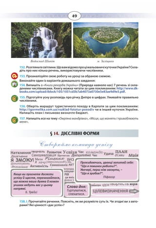 49
152. Розгляньтесвітлини.ЩовамвідомопроцімальовничікуточкиУкраїни?Скла-
діть про них кілька речень, використовуючи числівники.
153. Проаналізуйте свою роботу на уроці за обраною схемою.
Виконайте один із варіантів домашнього завдання:
154. Випишіть з «Книги рекордів України» (Природа навколо нас) 7 речень зі скла-
деними числівниками. Книгу можна читати за цим покликанням: http://www.dk-
books.com/upload/iblock/105/1051cd3b7ab4073a0730e5e83ae9d9e5.pdf.
155. Підготуйте усну розповідь про річку Дніпро в цифрах. Уживайте правильно
числівники.
156. Оберіть маршрут туристичного походу в Карпати за цим покликанням:
http://igormelika.com.ua/rozklad-fototur-poxodiv чи в інший куточок України.
Водоспад Шипіт м. Заліщики
Напишіть план і письмово визначте бюджет.
157. Напишіть есе на тему «Омріяна мандрівка», «Місця, що манять і приваблюють
мене».
§  14. ДІЄСЛІВНІ ФОРМИ
Створюймо команди успіху
158. І. Прочитайте речення. Поясніть, як ви розумієте суть їх. Чи згодні ви з авто-
рами? Які цінності «дає успіх»?
 