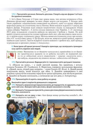 55
172. І. Прочитайте речення. Випишіть дієслова. Утворіть від них форми І та ІІ осо-
би однини й множини.
1.  Ім’я Діани Татусько зі Стрия знає кожна мама, чия дитина потрапила в біду.
Дівчинка організовує ярмарки, на яких збирає кошти для недужих. 2. Більше двох
тисяч українців з національною символікою на обличчі, одязі та в руках зібралися
морозного ранку на столичному мосту Патона. Вони взялися за руки й з’єднали два
береги Дніпра. Учасники ходи співали патріотичних пісень та скандували «Одна
єдина соборна Україна!». А потім спільно виконали гімн України. 3. 21 листопада
2013 року кількадесят студентів вийшли на проспект Свободи у Львові. По всій
країні студенти виходили на головні майдани своїх міст, аби висловити свою незго-
ду зі зміною курсу тодішнього уряду. Молодь вимагала підписати угоду про асоціа-
цію з ЄС та відставку уряду. 4. Це був рік, коли ми, живучи в одній громаді, нарешті
знайшли одне одного, змогли відкрити таланти кожного і зробити все, щоб громада
згуртувалася в кризових умовах (з Інтернету).
ІІ. Якою ідеєю об’єднані речення? Наведіть приклади, що засвідчують громадян-
ську зрілість відомих вам людей.
Екологія слова: Напишімо (а не давайте напишемо); привітаймо (а не давай-
те привітаємо); вдавати (а не робити вигляд); не відвертай ува-
гу (а не відволікай мене); відволікати – означає «волочучи кого-,
що-небудь, віддаляти від певного місця»: відволікти від дверей.
173. Прочитайте речення. Відредагуйте їх і прокоментуйте допущені помилки.
1.  «Пішли на каву», – у своїй звичній манері, без привітань і вступу
сказала Галинка (Н. Сняданко). 2. Перестань говорити загальними фразами.
3.  «Давай, мала, зіграй пару акордів», – каже Сашко (Н. Біла). 4. Давай разом
пошукаємо вихід, який влаштує нас обох. 5. Давайте повернемося в свої
домівки з рішучістю в нашому серці бути трохи кращими, ніж ми були раніше.
6.  Давайте не будемо поспішати, а почекаємо ще хоч день (з Інтернету).
174. Проаналізуйте й оцініть свою роботу на уроці.
Виконайте один із варіантів домашнього завдання:
175. Напишітьзверненнядопершокласників,депорадьтеїм,якздружити,згурту-
вати свій клас. Використайте дієслова у формі наказового способу.
176. Випишіть7козацькихприслів’їв,уякихєдієсловауформінаказовогоспособу.
Поясніть значення їх.
177. Напишіть есе на одну з тем: «Чого бракує моєму суспільству сьогодні?», «Як і
навіщо зберігати традиції?».
 