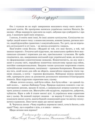 3
Дорогі друзі!
Ось і ступили ви на поріг завершення важливого етапу свого життя –
шкільної освіти. Як прозірливо написала українська поетеса Наталія Да-
нилюк: «Пора маршрути креслити на карті, забувши про сумбурність і про
дощ. І напинати мрій своїх вітрила».
І школа, й освіта нині інші, бо інші запити суспільства. Суспільство по-
требує людей нового типу: з новим мисленням, новими ідеями, ритмом жит-
тя; людей функційно грамотних і комунікабельних. Та є речі, що не втрача-
ють актуальності в усі часи, – це висока духовність і мораль.
Пам’ятайте слова Есхіла: «Мудрий не той, хто знає багато, а той, чиї
знання корисні». Готуючи цей підручник, ми намагалися зробити його мак-
симально цікавим і корисним для вас, оригінальним і сучасним. Не треба
сподіватися, що, завершивши шкільний курс української мови, ви постане-
те сформованими компетентними мовцями. Компетентність, на яку нині є
запит в усьому світі, передбачає пожиттєву наполегливу працю над собою,
постійне самовдосконалення. Завдяки таким зусиллям спортсмени стають
олімпійськими чемпіонами, танцівниці – примами-балеринами. Незалежно
від того, який шлях для себе ви оберете, намагайтеся передусім стати гар-
ними людьми, а потім – гарними фахівцями. Найкраще можна проявити
себе, привернути увагу за допомогою досконалого мовлення й благородних
вчинків. Наш підручник сприятиме вам у цьому.
«Немає легкого шляху, щоб бути собою. Але бути собою – це єдиний гід-
ний шлях», – навчав Любомир Гузар. Природа наділила кожного з вас не-
повторними рисами, вродою й силою, а завершальні штрихи власного пор-
трета дописує кожен сам. Збагачуйте себе мудрістю, порядністю, добротою,
чуйністю. Вірте в себе й ставте високі цілі. А українська мова сприятиме
вам у цьому. Бо мовний портрет людини – це маркер її статусу. Не можна
планувати високі злети, маючи бідний словниковий запас чи звичку спілку-
ватися суржиком. Лиш чисте зерно дає високі врожаї!
В. Черчилль писав: «Чому корабель перемагає хвилі, хоча їх багато, а він
один? Тому, що в корабля є ціль, а в хвиль – немає».
Щиро зичимо вам перемог!
З повагою до вас – авторський колектив:
Ніна Голуб, Олена Горошкіна, Валентина Новосьолова
 
