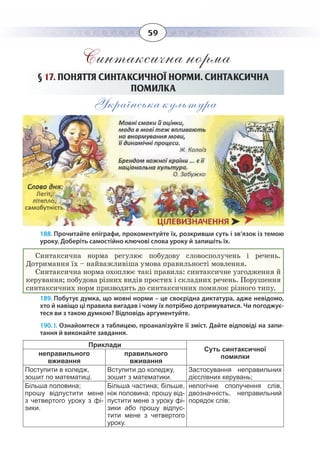 59
Синтаксична норма
§  17. ПОНЯТТЯ СИНТАКСИЧНОЇ НОРМИ. СИНТАКСИЧНА
ПОМИЛКА
Українська культура
188. Прочитайте епіграфи, прокоментуйте їх, розкривши суть і зв’язок із темою
уроку. Доберіть самостійно ключові слова уроку й запишіть їх.
Синтаксична норма регулює побудову словосполучень і речень.
Дотримання їх – найважливіша умова правильності мовлення.
Синтаксична норма охоплює такі правила: синтаксичне узгодження й
керування; побудова різних видів простих і складних речень. Порушення
синтаксичних норм призводить до синтаксичних помилок різного типу.
189. Побутує думка, що мовні норми – це своєрідна диктатура, адже невідомо,
хто й навіщо ці правила вигадав і чому їх потрібно дотримуватися. Чи погоджує-
теся ви з такою думкою? Відповідь аргументуйте.
190. І. Ознайомтеся з таблицею, проаналізуйте її зміст. Дайте відповіді на запи-
тання й виконайте завдання.
Приклади
Суть синтаксичної
помилкинеправильного
вживання
правильного
вживання
Поступити в коледж,
зошит по математиці.
Вступити до коледжу,
зошит з математики.
Застосування неправильних
дієслівних керувань;
Більша половина;
прошу відпустити мене
з четвертого уроку з фі-
зики.
Більша частина; більше,
ніж половина; прошу від-
пустити мене з уроку фі-
зики або прошу відпус-
тити мене з четвертого
уроку.
нелогічне сполучення слів,
двозначність, неправильний
порядок слів;
 