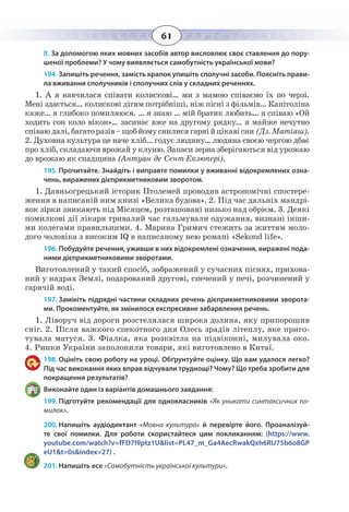 61
ІІ. За допомогою яких мовних засобів автор висловлює своє ставлення до пору-
шеної проблеми? У чому виявляється самобутність української мови?
194. Запишіть речення, замість крапок упишіть сполучні засоби. Поясніть прави-
ла вживання сполучників і сполучних слів у складних реченнях.
1.  А я навчилася співати колискові… ми з мамою співаємо їх по черзі.
Мені здається… колискові дітям потрібніші, ніж пісні з фільмів… Капітоліна
каже… я глибоко помиляюся. … я знаю … мій братик любить… я співаю «Ой
ходить сон коло вікон»… засинає вже на другому рядку… я майже нечутно
співаюдалі,багаторазів–щобйомуснилисягарнійцікавісни (Дз. Матіяш).
2.  Духовна культура це наче хліб… годує людину… людина своєю чергою дбає
про хліб, складаючи врожай у клуню. Запаси зерна зберігаються від урожаю
до врожаю як спадщина (Антуан де Сент-Екзюпері).
195. Прочитайте. Знайдіть і виправте помилки у вживанні відокремлених озна-
чень, виражених дієприкметниковим зворотом.
1.  Давньогрецький історик Птолемей проводив астрономічні спостере-
ження в написаній ним книзі «Велика будова». 2. Під час дальніх мандрі-
вок зірки зникають під Місяцем, розташовані низько над обрієм. 3. Деякі
помилкові дії лікаря тривалий час гальмували одужання, визнані інши-
ми колегами правильними. 4. Марина Гримич стежить за життям моло-
дого чоловіка з високим IQ в написаному нею романі «Sekond life».
196. Побудуйте речення, уживши в них відокремлені означення, виражені пода-
ними дієприкметниковими зворотами.
Виготовлений у такий спосіб, зображений у сучасних піснях, прихова-
ний у надрах Землі, подарований другові, спечений у печі, розчинений у
гарячій воді.
197. Замініть підрядні частини складних речень дієприкметниковими зворота-
ми. Прокоментуйте, як змінилося експресивне забарвлення речень.
1.  Ліворуч від дороги розстелялася широка долина, яку припорошив
сніг. 2. Після важкого спекотного дня Олесь зрадів літеплу, яке приго-
тувала матуся. 3. Фіалка, яка розквітла на підвіконні, милувала око.
4.  Ринки України заполонили товари, які виготовлено в Китаї.
198. Оцініть свою роботу на уроці. Обґрунтуйте оцінку. Що вам удалося легко?
Під час виконання яких вправ відчували труднощі? Чому? Що треба зробити для
покращення результатів?
Виконайте один із варіантів домашнього завдання:
199. Підготуйте рекомендації для однокласників «Як уникати синтаксичних по-
милок».
200. Напишіть аудіодиктант «Мовна культура» й перевірте його. Проаналізуй-
те свої помилки. Для роботи скористайтеся цим покликанням: (https://www.
youtube.com/watch?v=fFD7I9ptz1U&list=PL47_m_Ga4AecRwakQxh6RU75b6o8GP
eU1&t=0s&index=27) .
201. Напишіть есе «Самобутність української культури».
 