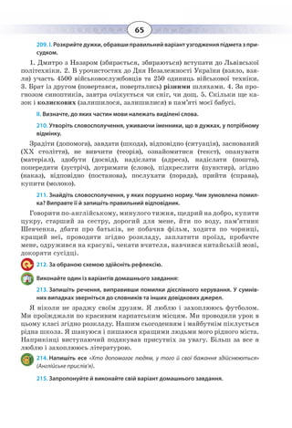 65
209. І. Розкрийте дужки, обравши правильний варіант узгодження підмета з при-
судком.
1.  Дмитро з Назаром (збирається, збираються) вступати до Львівської
політехніки. 2. В урочистостях до Дня Незалежності України (взяло, взя-
ли) участь 4500 військовослужбовців та 250 одиниць військової техніки.
3.  Брат із другом (повертався, повертались) різними шляхами. 4. За про-
гнозом синоптиків, завтра очікується чи сніг, чи дощ. 5. Скільки ще ка-
зок і колискових (залишилося, залишилися) в пам’яті моєї бабусі.
ІІ. Визначте, до яких частин мови належать виділені слова.
210. Утворіть словосполучення, уживаючи іменники, що в дужках, у потрібному
відмінку.
Зрадіти (допомога), завдати (шкода), відповідно (ситуація), заснований
(ХХ століття), не вивчити (теорія), ознайомитися (текст), опанувати
(матеріал), здобути (досвід), надіслати (адреса), надіслати (пошта),
попередити (зустріч), дотримати (слово), підкреслити (пунктир), згідно
(наказ), відповідно (постанова), послухати (порада), прийти (справа),
купити (молоко).
211. Знайдіть словосполучення, у яких порушено норму. Чим зумовлена помил-
ка? Виправте її й запишіть правильний відповідник.
Говорити по-англійському, минулого тижня, щедрий на добро, купити
цукру, старший за сестру, дорогий для мене, йти по воду, пам’ятник
Шевченка, дбати про батьків, не побачив фільм, ходити по чорниці,
кращий неї, проводити згідно розкладу, заплатити проїзд, пробачте
мене, одружився на красуні, чекати вчителя, навчився китайській мові,
докоряти сусідці.
212. За обраною схемою здійсніть рефлексію.
Виконайте один із варіантів домашнього завдання:
213. Запишіть речення, виправивши помилки дієслівного керування. У сумнів-
них випадках зверніться до словників та інших довідкових джерел.
Я ніколи не зраджу своїм друзям. Я люблю і захоплююсь футболом.
Ми проїжджали по красивим карпатським місцям. Ми проводили урок в
цьому класі згідно розкладу. Нашим сьогоденням і майбутнім піклується
рідна школа. Я шануюся і пишаюся кращими людьми мого рідного міста.
Наприкінці виступаючий подякував присутніх за увагу. Більш за все я
люблю і захоплююсь літературою.
214. Напишіть есе «Хто допомагає людям, у того й свої бажання здійснюються»
(Англійське прислів’я).
215. Запропонуйте й виконайте свій варіант домашнього завдання.
 