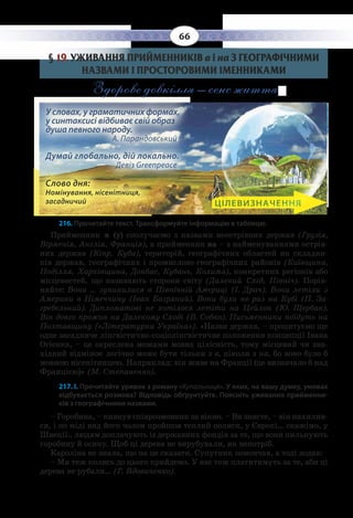 66
§  19. УЖИВАННЯ ПРИЙМЕННИКІВ в і на З ГЕОГРАФІЧНИМИ
НАЗВАМИ І ПРОСТОРОВИМИ ІМЕННИКАМИ
Здорове довкілля – сенс життя.
У словах, у граматичних формах,
у синтаксисі відбиває свій образ
душа певного народу.		
А. Парандовський
Думай глобально, дій локально.		
Девіз Greenpeace
Слово дня:
Номінування, нісенітниця,
засадничий ЦІЛЕВИЗНАЧЕННЯ
216. Прочитайте текст. Трансформуйте інформацію в таблицю.
Прийменник в (у) сполучаємо з назвами неострівних держав (Грузія,
Вірменія, Англія, Франція), а прийменник на – з найменуваннями острів-
них держав (Кіпр, Куба), територій, географічних областей як складни-
ків держав, географічних і промислово-географічних районів (Київщина,
Поділля, Харківщина, Донбас, Кубань, Колима), конкретних регіонів або
місцевостей, що називають сторони світу (Далекий Схід, Північ). Порів-
няйте: Вони … зупинилися в Північній Америці (І. Драч). Вони летіли з
Америки в Німеччину (Іван Багряний). Вони були не раз на Кубі (П. За-
гребельний). Дипломатові не хотілося летіти на Цейлон (Ю. Щербак).
Він довго прожив на Далекому Сході (В. Собко). Письменники поїдуть на
Полтавщину («Літературна Україна»). «Назви держав, – процитуємо ще
одне засадниче лінгвістично-соціолінгвістичне положення концепції Івана
Огієнка, – це окреслена межами мовна цілісність, тому місцевий чи зна-
хідний відмінок логічно може бути тільки з в, ніколи з на, бо воно було б
мовною нісенітницею. Наприклад: він живе на Франції (це визначало б над
Францією)» (М. Степаненко).
217. І. Прочитайте уривок з роману «Купальниця». У яких, на вашу думку, умовах
відбувається розмова? Відповідь обґрунтуйте. Поясніть уживання прийменни-
ків з географічними назвами.
– Горобина, – кивнув співрозмовник за вікно. – Ви знаєте, – він нахилив-
ся, і по міді над його чолом пройшов теплий полиск, у Європі… скажімо, у
Швеції.. людям доплачують із державних фондів за те, що вони пильнують
горобину й осику. Щоб ці дерева не вирубували, як непотріб.
Кароліна не знала, що на це сказати. Супутник помовчав, а тоді додав:
– Ми теж колись до цього прийдемо. У нас теж платитимуть за те, аби ці
дерева не рубали… (Г. Вдовиченко).
 