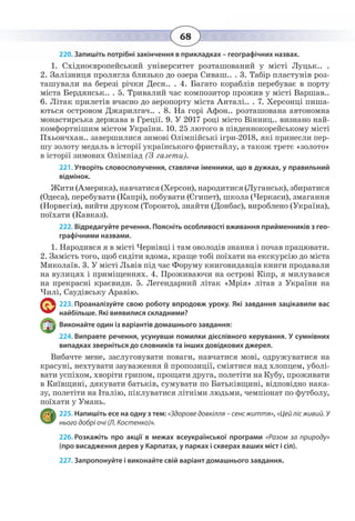 68
220. Запишіть потрібні закінчення в прикладках – географічних назвах.
1.  Східноєвропейський університет розташований у місті Луцьк.. .
2.  Залізниця пролягла близько до озера Сиваш.. . 3. Табір пластунів роз-
ташували на березі річки Десн.. . 4. Багато кораблів перебуває в порту
міста Бердянськ.. . 5. Тривалий час композитор прожив у місті Варшав..
6.  Літак прилетів вчасно до аеропорту міста Анталі.. . 7. Херсонці пиша-
ються островом Джарилгач.. . 8. На горі Афон.. розташована автономна
монастирська держава в Греції. 9. У 2017 році місто Вінниц.. визнано най-
комфортнішим містом України. 10. 25 лютого в південнокорейському місті
Пхьончхан.. завершилися зимові Олімпійські ігри-2018, які принесли пер-
шу золоту медаль в історії українського фристайлу, а також третє «золото»
в історії зимових Олімпіад (З газети).
221. Утворіть словосполучення, ставлячи іменники, що в дужках, у правильний
відмінок.
Жити(Америка),навчатися(Херсон),народитися(Луганськ),збиратися
(Одеса), перебувати (Капрі), побувати (Єгипет), школа (Черкаси), змагання
(Норвегія), вийти друком (Торонто), знайти (Донбас), вироблено (Україна),
поїхати (Кавказ).
222. Відредагуйте речення. Поясніть особливості вживання прийменників з гео-
графічними назвами.
1.  Народився я в місті Чернівці і там оволодів знання і почав працювати.
2.  Замість того, щоб сидіти вдома, краще тобі поїхати на екскурсію до міста
Миколаїв. 3. У місті Львів під час Форуму книговидавців книги продавали
на вулицях і приміщеннях. 4. Проживаючи на острові Кіпр, я милувався
на прекрасні краєвиди. 5. Легендарний літак «Мрія» літав з України на
Чилі, Саудівську Аравію.
223. Проаналізуйте свою роботу впродовж уроку. Які завдання зацікавили вас
найбільше. Які виявилися складними?
Виконайте один із варіантів домашнього завдання:
224. Виправте речення, усунувши помилки дієслівного керування. У сумнівних
випадках зверніться до словників та інших довідкових джерел.
Вибачте мене, заслуговувати поваги, навчатися мові, одружуватися на
красуні, нехтувати зауваження й пропозиції, сміятися над хлопцем, уболі-
вати успіхом, хворіти грипом, прощати друга, полетіти на Кубу, проживати
в Київщині, дякувати батьків, сумувати по Батьківщині, відповідно нака-
зу, полетіти на Італію, піклуватися літніми людьми, чемпіонат по футболу,
поїхати у Умань.
225. Напишіть есе на одну з тем: «Здорове довкілля – сенс життя», «Цей ліс живий. У
нього добрі очі (Л. Костенко)».
226. Розкажіть про акції в межах всеукраїнської програми «Разом за природу»
(про висадження дерев у Карпатах, у парках і скверах ваших міст і сіл).
227. Запропонуйте і виконайте свій варіант домашнього завдання.
 