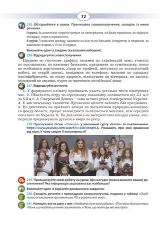 72
235. Об’єднайтеся в групи. Прочитайте словосполучення, складіть із ними
речення.
І група: За аналогією, перелік витрат на святкування, на Ваше прохання, як свідчать
очевидці, через неуважність.
ІІ група: З власного досвіду, називати на ім’я та по батькові, інструктор із плавання, за
взаємною згодою, з 15 по 25 грудня.
Виконайте одне із завдань (за власним вибором).
236. Відредагуйте словосполучення.
Працюю по гнучкому графіку, екзамен по українській мові, учитель
по покликанню, по власному бажанню, працювати по сумісництву, посол
по особливим дорученням, лікар по професії, заступник по поліклінічній
роботі, по старій звичці, повідомив по телефону, магазин по продажу
напівфабрикатів, по стану здоров’я, відвідувати по вівторках, по закону,
молодший по званню, курси по вивченню англійської мови.
237. Відредагуйте речення.
1.  У формуванні клімату приймають участь декілька типів повітряних
мас. 2. Швидкість вітру по середньому показнику коливається від 3,1 м/с
до 5,0 м/с. 3. Сіверський Донець – сама велика річка лівобережної України.
4.  У мисливському хазяйстві Луганської області зайнято 233 працівника.
5.  Не дивлячись на прийняті заходи по збільшенню природно-заповідно-
го фонду області, процес заповідності залишається меншим, ніж середній
показник по Україні. 6. Не дивлячись на несприятливі погодні умови, екс-
педиція продовжувала рухатися вверх по річці.
238. Прослухайте пісню «Плакала» у виконанні гурту «Казка» за покликанням:
https://www.youtube.com/watch?v=kiBF0KtqHLk. Розкажіть про свої враження
від пісні. У чому секрет її популярності?
239. Проаналізуйте свою роботу на уроці. Що сьогодні можна вважати вашим до-
сягненням? Яка інформація зацікавила вас найбільше?
Виконайте один із варіантів домашнього завдання:
240. Складіть речення з прикладами словосполучень, поданих у таблиці «Особ-
ливості вживання прийменника ПО в українській мові».
241. Напишіть есе на одну з тем: «Улюбленапіснямоєїродини»,«Піснімогодитинства»,
«Пісня,щонайбільшеменесхвилювала»,«Пісня,щополіпшуємійнастрій».
 