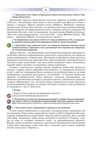 5
4. І. Прочитайте текст. Кому з літературних героїв властива мовна стійкість? Від-
повідь обґрунтуйте.
Класичний приклад притаманної простому народові стихійної мовної
стійкості, ототожнення своєї мови зі своєю нацією дав Ярослав Гашек в
одному з епізодів «Пригод бравого вояка Швейка». Швейком командує
підпоручник Лукаш, його земляк, але розмовляють вони різними мовами.
Лукаш належить до германізованих чехів і говорить лише по-німецьки. На
запитання Лукаша, чому він розмовляє чеською мовою, Швейк відповідає:
«Бо я чех, пане підпоручнику». «А я тоді хто?» – питає Швейка Лукаш. «Не
знаю», – відповідає Швейк (З інтернетних джерел).
ІІ. Чи сформована у вас мовна стійкість? У чому це виявляється? Як, на вашу дум-
ку, держава повинна дбати про формування мовної стійкості українців?
5. І. Прочитайте текст, визначте стиль і тип мовлення. Випишіть ключові слова й
словосполучення. Перекажіть текст, доповнивши його відомою вам інформаці-
єю чи власними роздумами.
Мовна стійкість – це збереження колективної або індивідуальної вірності
своїй мові. Одним із найяскравіших прикладів є досвід басків, які зберегли
донині найдревнішу в Європі мову. Дослідник історії басків пише про їхню
дивовижну здатність ще з доісторичних часів поєднувати «пасивний опір та
гнучкість щодо асиміляції*, яка дала їхнім нащадкам змогу залишатися
самими собою і пізніше, за панування інших чужинців».
З-поміж слов’янських народів високу опірність асиміляції виявляли
поляки в період утрати державної незалежності. У середовищі польської
еліти* в цей час поширеним було ставлення до російської мови як до мови
завойовника, вживання якої навіть у спілкуванні з її носіями вважалося
проявом колаборантства*. Еліза Ожешко, польська письменниця, що
мешкала в російському оточенні м. Гродного, писала: «Я пережила десятьох
генерал-губернаторів і тут, під їхнім носом, порядкувала в домі виключно
польськомовному й ніколи, за жодних обставин, жодного слова російською
не промовила» (За Л. Масенко).
ІІ. Бесіда:
1. Виділіть у тексті нову для вас інформацію й озвучте її.
2. Яке речення найсильніше вразило вас?
ІІІ. Об’єднайтеся в групи для дослідницької роботи. Знайдіть більше інформації
про мовну стійкість у літературі й кінематографі. Підготуйте відомості для про-
екту «Приклади мовної стійкості в художній літературі й українському кіно».
6. І. Прочитайте тексти, сформулюйте порушену в них проблему.
Я маю досвід перебування в цілковито неукраїнському середовищі під
час навчання. Тому досить тривалий час навіть у побуті говорив російською.
І процес повернення до рідної мови в мене був досить важким. Але я зробив
свій вибір. Українську треба знати, розуміти й поважати в Україні, тому
що це один із головних елементів націє- та державотворчих процесів.
Власне, якщо ти етнічно українець, дико було б не розмовляти своєю мовою
з будь-яких міркувань, адже саме вона є ознакою цього самого українця
(О. Положинський «Тартак»).
 