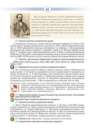 82
Ще на початку минулого століття український підприє-
мець Євген Чикаленко звернувся до своїх колег із закликом
любити Україну до глибини власної кишені, себто не жаліти
грошей на підтримку українських проектів. Сам Чикаленко
витрачав більшу частину своїх коштів на українську спра-
ву, переконливо продемонструвавши, що таке правдива на-
ціональна буржуазія і як вона ставиться до мови і культури
рідної нації (І. Лосєв).
270. Запишіть речення, розкриваючи дужки.
1.  Українське й польське студентство (зустрітися) на форумі. 2. Газета «Ви-
сокий замок» (надрукувати) виступ депутата. 3. Micтo Львів ніби (помолодша-
ти). 4. УПА (засвідчити) приклад нескореності та свободи. 5. Віце-президент
(доповісти) про успіхи кампанії в першому півріччі. 6. П’ятеро (дійти) до фі-
нішу. 7. Сімдесят одна особа (працювати) в цеху. 8. Брат із другом (поїхати) до
Харкова. 9. Більшість одинадцятикласників нашої школи (отримати) високі
бали на ЗНО. 10. Більшість учнів, учителів, батьків (підтримати) міську акцію.
271. Поясніть, що означають абревіатури. Складіть із ними непоширені речення.
МВФ, ОАЕ, НАН України, ООН, ЗМІ, МЗС, ВАТ, ЦУМ, ЄС, ЗНО, УНІАН,
США, ПАТ.
272. Відредагуйте речення й запишіть правильний варіант.
1.  Я з гуртом ентузіастів зібрали гроші й купили першу любительську
відеокамеру. 2. Бiльшiсть підприємств легкої промисловості працюють на
повну потужність. 4. У виставковому залі художнього музею висять бага-
то полотен місцевого художника. 5. Виставка-продаж українських товарів
вразив нас асортиментом і якістю. 6. Більшість мешканців мікрорайону
підтримала цю ініціативу. 7. Вам запропонують запашну чай та каву.
Екологія слова: Інакодумець (а не інакомислячий); іноземна мова, іноземні
студенти, чужоземна мода, але закордонний паспорт, міністр закор-
донних справ; прищеплювати (а не прививати) любов до Батьків-
щини; боротьба (робота, змагання, фестиваль, святкування, кон-
курс) триває (а не продовжується).
273. Проаналізуйте роботу на уроці. Розкажіть про свої досягнення. Чим матеріал
уроку був для вас корисним?
Виконайте один із варіантів домашнього завдання:
274. Запишіть речення, розкриваючи дужки.
1.  Micтo Чернівці (приваблювати) туристів. 2. Я мрію, щоб ООС (завер-
шити) перемогою. 3. Двоє хлопців (вступати) до Київського національного
університету ім. Тараса Шевченка. 4. Шістдесят примірників нового під-
ручника української мови (надійти) до школи. 5. Брат із сестрою (готувати-
ся) до випускного вечора. 6. Директор гімназії, вчителі, батьки (привітати)
з Новим роком. 7. Більшість старшокласників мало (читати).
275. Напишіть есе «Нерівня душ – це гірше, ніж майна» (Л. Костенко).
276. Запропонуйте свій варіант домашнього завдання
 