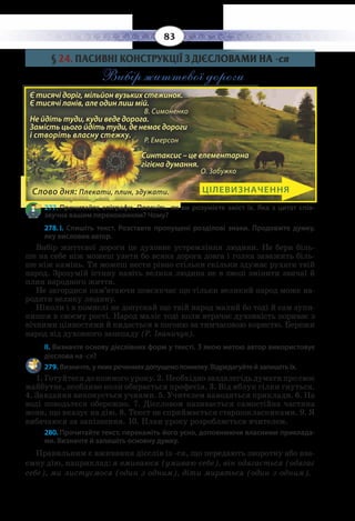 83
§  24. ПАСИВНІ КОНСТРУКЦІЇ З ДІЄСЛОВАМИ НА -ся
Вибір життєвої дороги
277. Прочитайте епіграфи. Поясніть, як ви розумієте зміст їх. Яка з цитат спів-
звучна вашим переконанням? Чому?
278. І.  Спишіть текст. Розставте пропущені розділові знаки. Продовжте думку,
яку висловив автор.
Вибір життєвої дороги це духовне устремління людини. Не бери біль-
ше на себе ніж можеш узяти бо всяка дорога довга і голка заважить біль-
ше ніж камінь. Ти можеш нести рівно стільки скільки здужає рухати твій
народ. Зрозумій істину навіть велика людина не в змозі змінити звичаї й
плин народного життя.
Не загордися пам’ятаючи повсякчас що тільки великий народ може на-
родити велику людину.
Ніколи і в помислі не допускай що твій народ малий бо тоді й сам зупи-
нишся в своєму рості. Народ маліє тоді коли втрачає духовність пориває з
вічними цінностями й кидається в погоню за тимчасовою користю. Бережи
народ від духовного занепаду (Р. Іваничук).
ІІ. Визначте основу дієслівних форм у тексті. З якою метою автор використовує
дієслова на -ся?
279. Визначте, у яких реченнях допущено помилку. Відредагуйте й запишіть їх.
1.  Готуйтеся до кожного уроку. 2. Необхідно заздалегідь думати про своє
майбутнє, особливо коли обирається професія. 3. Від яблук гілки гнуться.
4.  Завдання виконується учнями. 5. Учителем наводяться приклади. 6. На
воді поводьтеся обережно. 7. Дієсловом називається самостійна частина
мови, що вказує на дію. 8. Текст не сприймається старшокласниками. 9. Я
вибачаюся за запізнення. 10. План уроку розробляється вчителем.
280. Прочитайте текст, перекажіть його усно, доповнюючи власними приклада-
ми. Визначте й запишіть основну думку.
Правильним є вживання дієслів із -ся, що передають зворотну або вза-
ємну дію, наприклад: я вмиваюся (умиваю себе), він одягається (одягає
себе), ми листуємося (один з одним), діти миряться (один з одним).
ЦІЛЕВИЗНАЧЕННЯ
Є тисячі доріг, мільйон вузьких стежинок.
Є тисячі ланів, але один лиш мій.
		 В. Симоненко
Не йдіть туди, куди веде дорога.
Замість цього йдіть туди, де немає дороги
і створіть власну стежку.
		 Р. Емерсон
Синтаксис – це елементарна
гігієна думання.
О. Забужко
Є тисячі доріг, мільйон вузьких стежинок.
Є тисячі ланів, але один лиш мій.		
В. Симоненко
Не йдіть туди, куди веде дорога.
Замість цього йдіть туди, де немає дороги
і створіть власну стежку.		
Р. Емерсон
Синтаксис – це елементарна
гігієна думання.
О. Забужко
Слово дня: Плекати, плин, здужати.
 