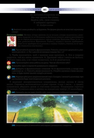85
Не запізнись в серпневу ніч,
Що зорі палить без упину,
Знайти себе, свою стежину
У лабіринті протиріч.
О. Андрієнкова
ІІ. Виділені слова розберіть за будовою. Які форми дієслів не властиві науковому
стилю?
Екологія слова: Велику літеру пишемо (а не велика літера пишеться); допо-
могу надаємо (а не допомога надається) вчасно; дорогу розчищають
(а не дорога розчищається); закон ухвалює Верховна Рада (а не за-
кон ухвалюється Верховною Радою); подвір’я школи прибирають
учні (а не прибирається учнями); оцінку ставить учитель (а не оцін-
ка ставиться вчителем).
283. Прочитайте й запишіть фразеологізми. Поясніть значення і доцільність ужи-
вання дієслів із -ся. Які з дієслів не використовуємо без -ся?
1.  Треба нахилитися, щоб з криниці води напитися. 2. Хто в темряву
дивиться, той від світла кривиться. 3. Дружний табун і вовків не боїться.
4.  Рідня серед дня, а як сонце сховається, то й не родичається.
284. Проаналізуйте свою роботу на уроці. Чим ви збагатили себе?
Виконайте один із варіантів домашнього завдання:
285. Доберіть із фразеологічних словників 10-15 фразеологізмів, у складі яких
є дієслова на -ся. Поясніть умови вживання їх. З’ясуйте значення сталих вислов-
лень. Із будь-якими трьома складіть речення.
286. Відредагуйте усно запропонований текст. Складіть і запишіть розповідь про
застосування будь-якої лікарської рослини.
У медицині використовуються плодоніжжя, молоді пагони й листя
вишні. Сировина заготовляється в різні строки: гілки і листя – у травні;
плодоніжки збирають разом зі стиглими плодами. Плодоніжки годяться
на експорт. Сушаться вони в затінку на відкритому повітрі (З календаря).
287. Напишіть есе на тему «Знайду себе, свою стежину у лабіринті протиріч».
288. Запропонуйте й виконайте свій варіант домашнього завдання.
 