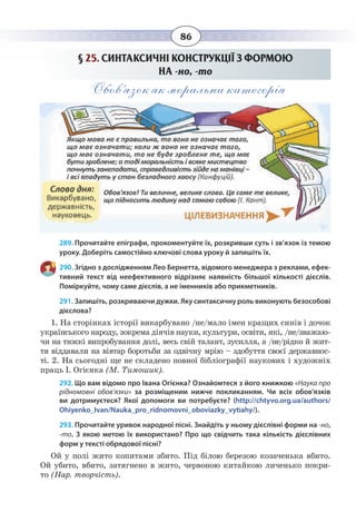86
§  25. СИНТАКСИЧНІ КОНСТРУКЦІЇ З ФОРМОЮ
НА -но, -то
Обов’язок як моральна категорія
289. Прочитайте епіграфи, прокоментуйте їх, розкривши суть і зв’язок із темою
уроку. Доберіть самостійно ключові слова уроку й запишіть їх.
290. Згідно з дослідженням Лео Бернетта, відомого менеджера з реклами, ефек-
тивний текст від неефективного відрізняє наявність більшої кількості дієслів.
Поміркуйте, чому саме дієслів, а не іменників або прикметників.
291. Запишіть, розкриваючи дужки. Яку синтаксичну роль виконують безособові
дієслова?
1.  На сторінках історії викарбувано /не/мало імен кращих синів і дочок
українського народу, зокрема діячів науки, культури, освіти, які, /не/зважаю-
чи на тяжкі випробування долі, весь свій талант, зусилля, а /не/рідко й жит-
тя віддавали на вівтар боротьби за одвічну мрію – здобуття своєї державнос-
ті. 2. На сьогодні ще не складено повної бібліографії наукових і художніх
праць І. Огієнка (М. Тимошик).
292. Що вам відомо про Івана Огієнка? Ознайомтеся з його книжкою «Наука про
рідномовні обов’язки» за розміщеним нижче покликанням. Чи всіх обов'язків
ви дотримуєтеся? Якої допомоги ви потребуєте? (http://chtyvo.org.ua/authors/
Ohiyenko_Ivan/Nauka_pro_ridnomovni_oboviazky_vytiahy/).
293. Прочитайте уривок народної пісні. Знайдіть у ньому дієслівні форми на -но,
-то. З якою метою їх використано? Про що свідчить така кількість дієслівних
форм у тексті обрядової пісні?
Ой у полі жито копитами збито. Під білою березою козаченька вбито.
Ой убито, вбито, затягнено в жито, червоною китайкою личенько покри-
то (Нар. творчість).
 