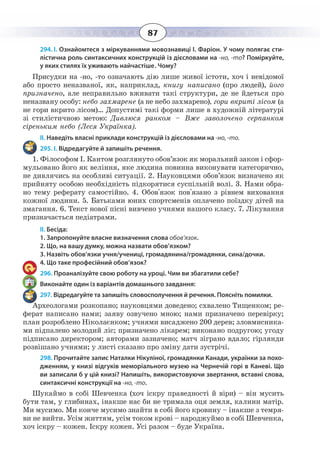 87
294. І. Ознайомтеся з міркуваннями мовознавиці І. Фаріон. У чому полягає сти-
лістична роль синтаксичних конструкцій із дієсловами на -но, -то? Поміркуйте,
у яких стилях їх уживають найчастіше. Чому?
Присудки на -но, -то означають дію лише живої істоти, хоч і невідомої
або просто неназваної, як, наприклад, книгу написано (про людей), його
призначено, але неправильно вживати такі структури, де не йдеться про
неназвану особу: небо захмарене (а не небо захмарено), гори вкриті лісом (а
не гори вкрито лісом)… Допустимі такі форми лише в художній літературі
зі стилістичною метою: Дивлюся ранком – Вже заволочено серпанком
сіреньким небо (Леся Українка).
ІІ. Наведіть власні приклади конструкцій із дієсловами на -но, -то.
295. І. Відредагуйте й запишіть речення.
1.  Філософом І. Кантом розглянуто обов’язок як моральний закон і сфор-
мульовано його як веління, яке людина повинна виконувати категорично,
не дивлячись на особливі ситуації. 2. Науковцями обов’язок визначено як
прийняту особою необхідність підкорятися суспільній волі. 3. Нами обра-
но тему реферату самостійно. 4. Обов'язок пов'язано з рівнем виховання
кожної людини. 5. Батьками юних спортсменів оплачено поїздку дітей на
змагання. 6. Текст нової пісні вивчено учнями нашого класу. 7. Лікування
призначається педіатрами.
ІІ. Бесіда:
1. Запропонуйте власне визначення слова обов’язок.
2. Що, на вашу думку, можна назвати обов’язком?
3. Назвіть обов’язки учня/учениці, громадянина/громадянки, сина/дочки.
4. Що таке професійний обов’язок?
296. Проаналізуйте свою роботу на уроці. Чим ви збагатили себе?
Виконайте один із варіантів домашнього завдання:
297. Відредагуйте та запишіть словосполучення й речення. Поясніть помилки.
Археологами розкопано; науковцями доведено; схвалено Тищенком; ре-
ферат написано нами; заяву озвучено мною; нами призначено перевірку;
план розроблено Ніколаєнком; учнями висаджено 200 дерев; зловмисника-
ми підпалено молодий ліс; призначено лікарем; виконано подругою; угоду
підписано директором; авторами зазначено; матч зіграно вдало; гірлянди
розвішано учнями; у листі сказано про зміну дати зустрічі.
298. Прочитайте запис Наталки Нікуліної, громадянки Канади, українки за похо-
дженням, у книзі відгуків меморіального музею на Чернечій горі в Каневі. Що
ви записали б у цій книзі? Напишіть, використовуючи звертання, вставні слова,
синтаксичні конструкції на -но, -то.
Шукаймо в собі Шевченка (хоч іскру праведності й віри) – він мусить
бути там, у глибинах, інакше нас би не тримала оця земля, калини матір.
Ми мусимо. Ми конче мусимо знайти в собі його кровину – інакше з темря-
ви не вийти. Усім життям, усім током крові – народжуймо в собі Шевченка,
хоч іскру – кожен. Іскру кожен. Усі разом – буде Україна.
 