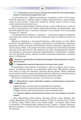 92
310. І. Прочитайте тексти. Як вони пов’язані між собою? Які типи односкладних
речень і з якою метою використано в них?
1. Суботній ранок… Щойно прокинувся, визирнув у вікно. А там осінь.
Буйний листопад у самому розпалі. Барви переливаються, вітер розвіює
листя по всій вулиці, і воно сідає людям на голову, падає на ноги, а іноді
навіть вайлувато розлягається…
Підходжу до фотокамери. Лагідно дістаю з чохла, беру до рук, сідаю на
стілець і розглядаю її, як уперше. Ззовні фотоапарат, як фотоапарат. Але
він особливий, бо мій, і я до нього ставлюсь, як до живого, а він за це добре
служить (С. Черній).
2.  В індіанських племенах є традиція – з дитинства збирати предмети,
які зберігають пам’ять про важливі позитивні події в особистому житті та
племені.
Предмети збирають у невеликий мішечок, який носять на шиї. Вміст
мішечка використовують у періоди труднощів та випробувань. Індіанець
знаходить місце, де можна усамітнитися, дістає й розкладає предмети з мі-
шечка перед собою, тим самим викликає спогади про позитивні емоційно
значущі події свого життя. Ця традиція дає змогу дотримуватися емоцій-
ної рівноваги, розчиняти негативні переживання в позитивних, опираю-
чись на минулий досвід, знайти способи подолання труднощів і випробу-
вань (І. Матійків).
ІІ. Розкажіть про емоційно значущі для вас предмети. Що ви відчуваєте, коли бе-
рете їх до рук?
311. Відредагуйте написане. Прочитайте, які слова в тексті зайві?
Я прокидаюсь рано-вранці. Я виходжу з хати до старого саду та зупи-
няюсь, зачарована красою, що відкрилась моїм очам. Молоденька вишня
біля ґанку за одну ніч вкрилася урочисто-білим цвітом. Понад ніжними
пелюстками її квіток гудуть трудівниці-бджоли. Здається, що саме повітря
наповнюється солодким п’янким ароматом вишневого цвіту.
Цю весну я запам’ятаю надовго... (З учнівського твору).
312. Об’єднайтеся в групи. Виконайте завдання, використовуючи неозначено-
особові речення:
І група: Розкажіть, як користуватися орфографічним словником.
ІІ група: Поділіться секретом приготування вашої улюбленої справи.
ІІІ група: Розкажіть про правила догляду за кімнатними рослинами.
313. Запишіть. Виділіть називні речення. Укажіть, які з них поширені, а які непо-
ширені.
1.  Над Черемошем сяйво місяця. Легенда. Казка, таїна. Яремча. Ко-
ломия. Вижниця. Благословенна сторона. 2. Тиха й лагідна ніч на Світя-
зі. Місяць. Зорі. Човни. Вогні. Сизі сосни. Дуби – як витязі. Води темні
та мовчазні. 3. Весняний день. Вологий вітер. Хмари. 4. Весна. Блакить.
Бджола дзумить. 5. Гніздо лелече. Осокір. Стежина до криниці (З творів
М. Луківа).
 