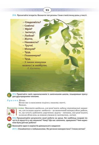 93
314. Прочитайте інтерв’ю. Визначте тип речень і їхню стилістичну роль у тексті.
315. Привітайте своїх однокласників із закінченням школи, поширивши прису-
док другорядними членами.
З р а з о к. Вітаю.	
Вітаю вас із важливою подією у вашому житті.	
Бажаю.
Екологія слова: Виконати завдання, але розв’язати задачу; відповідальні завдан-
ня, але складна задача: завдання – це визначений наперед обсяг роботи,
те, що хочуть здійснити; доручення; задача – питання, яке розв’язують
шляхом обчислень за певною умовою (у математиці, логіці).
316. Проаналізуйте результати своєї роботи на уроці. Які найбільш яскраві по-
чуття й відчуття у вас виникли? Чому? Що вас захопило, здивувало? Чим корис-
ною була для вас робота?
Виконайте один із варіантів домашнього завдання:
317. І. Ознайомтеся з побажаннями. Які речення використано? З якою метою?
 