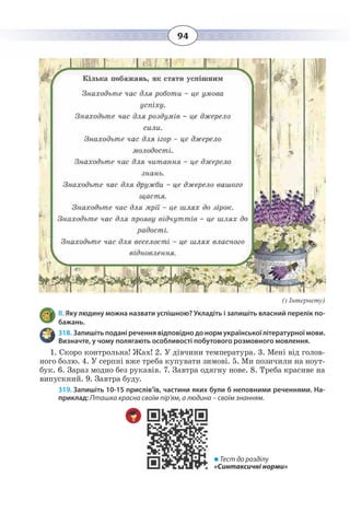 94
(з Інтернету)
ІІ. Яку людину можна назвати успішною? Укладіть і запишіть власний перелік по-
бажань.
318. Запишіть подані речення відповідно до норм української літературної мови.
Визначте, у чому полягають особливості побутового розмовного мовлення.
1.  Скоро контрольна! Жах! 2. У дівчини температура. 3. Мені від голов-
ного болю. 4. У серпні вже треба купувати зимові. 5. Ми позичили на ноут-
бук. 6. Зараз модно без рукавів. 7. Завтра одягну нове. 8. Треба красиве на
випускний. 9. Завтра буду.
319. Запишіть 10-15 прислів’їв, частини яких були б неповними реченнями. На-
приклад: Пташка красна своїм пір'ям, а людина – своїм знанням.
 Тест до розділу
«Синтаксичні норми»
 