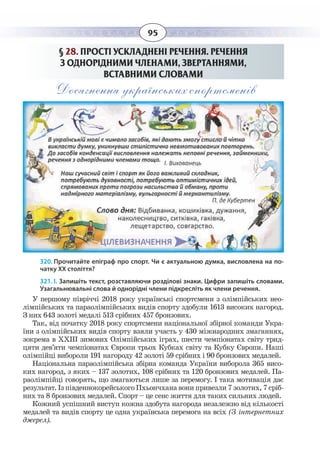 95
§  28. ПРОСТІ УСКЛАДНЕНІ РЕЧЕННЯ. РЕЧЕННЯ
З ОДНОРІДНИМИ ЧЛЕНАМИ, ЗВЕРТАННЯМИ,
ВСТАВНИМИ СЛОВАМИ
Досягнення українських спортсменів
320. Прочитайте епіграф про спорт. Чи є актуальною думка, висловлена на по-
чатку ХХ століття?
321. І. Запишіть текст, розставляючи розділові знаки. Цифри запишіть словами.
Узагальнювальні слова й однорідні члени підкресліть як члени речення.
У першому півріччі 2018 року українські спортсмени з олімпійських нео-
лімпійських та параолімпійських видів спорту здобули 1613 високих нагород.
З них 643 золоті медалі 513 срібних 457 бронзових.
Так, від початку 2018 року спортсмени національної збірної команди Укра-
їни з олімпійських видів спорту взяли участь у 430 міжнародних змаганнях,
зокрема в ХХІІІ зимових Олімпійських іграх, шести чемпіонатах світу трид-
цяти дев’яти чемпіонатах Європи трьох Кубках світу та Кубку Європи. Наші
олімпійці вибороли 191 нагороду 42 золоті 59 срібних і 90 бронзових медалей.
Національна параолімпійська збірна команда України виборола 365 висо-
ких нагород, з яких – 137 золотих, 108 срібних та 120 бронзових медалей. Па-
раолімпійці говорять, що змагаються лише за перемогу. І така мотивація дає
результат. Із південнокорейського Пхьончхана вони привезли 7 золотих, 7 сріб-
них та 8 бронзових медалей. Спорт – це сенс життя для таких сильних людей.
Кожний успішний виступ кожна здобута нагорода незалежно від кількості
медалей та видів спорту це одна українська перемога на всіх (З інтернетних
джерел). 
 