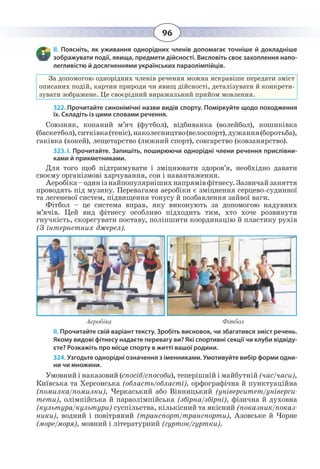 96
ІІ. Поясніть, як уживання однорідних членів допомагає точніше й докладніше
зображувати події, явища, предмети дійсності. Висловіть своє захоплення напо-
легливістю й досягненнями українських параолімпійців.
За допомогою однорідних членів речення можна яскравіше передати зміст
описаних подій, картин природи чи явищ дійсності, деталізувати й конкрети-
зувати зображене. Це своєрідний виражальний прийом мовлення.
322. Прочитайте синонімічні назви видів спорту. Поміркуйте щодо походження
їх. Складіть із цими словами речення.
Союзняк, копаний м’яч (футбол), відбиванка (волейбол), кошиківка
(баскетбол),ситківка(теніс),наколесництво(велоспорт),дужання(боротьба),
гаківка (хокей), лещетарство (лижний спорт), совгарство (ковзанярство).
323. І. Прочитайте. Запишіть, поширюючи однорідні члени речення прислівни-
ками й прикметниками.
Для того щоб підтримувати і зміцнювати здоров’я, необхідно давати
своєму організмові харчування, сон і навантаження.
Аеробіка–одинізнайпопулярнішихнапрямівфітнесу.Зазвичайзаняття
проводять під музику. Перевагами аеробіки є зміцнення серцево-судинної
та легеневої систем, підвищення тонусу й позбавлення зайвої ваги.
Фітбол – це система вправ, яку виконують за допомогою надувних
м’ячів. Цей вид фітнесу особливо підходить тим, хто хоче розвинути
гнучкість, скорегувати поставу, поліпшити координацію й пластику рухів
(З інтернетних джерел).
Аеробіка Фітбол
ІІ. Прочитайте свій варіант тексту. Зробіть висновок, чи збагатився зміст речень.
Якому видові фітнесу надаєте перевагу ви? Які спортивні секції чи клуби відвіду-
єте? Розкажіть про місце спорту в житті вашої родини.
324. Узгодьте однорідні означення з іменниками. Умотивуйте вибір форми одни-
ни чи множини.
Умовний і наказовий (спосіб/способи), теперішній і майбутній (час/часи),
Київська та Херсонська (область/області), орфографічна й пунктуаційна
(помилка/помилки), Черкаський або Вінницький (університет/універси-
тети), олімпійська й параолімпійська (збірна/збірні), фізична й духовна
(культура/культури) суспільства, кількісний та якісний (показник/показ-
ники), водний і повітряний (транспорт/транспорти), Азовське й Чорне
(море/моря), мовний і літературний (гурток/гуртки).
 
