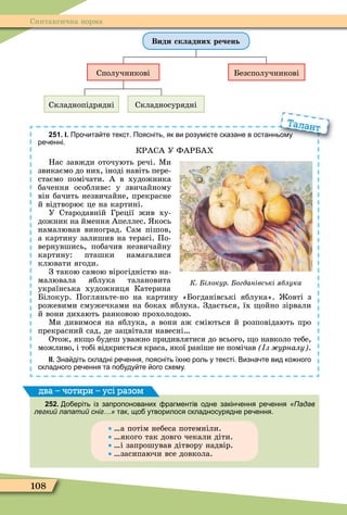 108
Синтаксична норма
Види складних речень
Сполучникові Безсполучникові
Складнопідрядні Складносурядні
251. І. Про ита те текст. Поясніть як ви розумі те сказане в останньому
ре енні.
КРАСА У ФАРБАХ
Нас завжди оточують речі. Ìи
звикаємо до них, іноді навіть пере-
стаємо помічати. А в художника
бачення особливе: у звичайному
він бачить незвичайне, прекрасне
й відтворює це на картині.
У Стародавній Греції жив ху-
дожник на ймення Апеллес. кось
намалював виноград. Сам пішов,
а картину залишив на терасі. По-
вернувшись, побачив незвичайну
картину: пташки намагалися
клювати ягоди.
З такою самою вірогідністю на-
малювала яблука талановита
українська художниця Катерина
Білокур. Погляньте-но на картину «Богданівські яблука». овті з
рожевими смужечками на боках яблука. Здається, їх ойно зірвали
й вони дихають ранковою прохолодою.
Ìи дивимося на яблука, а вони аж сміються й розповідають про
прекрасний сад, де зацвітали навесні
Отож, як о будеш уважно придивлятися до всього, о навколо тебе,
можливо, і тобі відкриється краса, якої раніше не помічав з урналу .
ІІ. Зна діть складні ре ення поясніть їхн роль у тексті. Визна те вид ко ного
складного ре ення та по уду те ого схему.
Про ита те текст. Поясніть як ви розумі те сказане в останньому
Талант
К ілокур огданівські яблука
252. о еріть із запропонованих рагментів одне закін ення ре ення «Падав
легкий лапатий сніг…» так що утворилося складносурядне ре ення.
а потім небеса потемніли.
якого так довго чекали діти.
і запрошував дітвору надвір.
засипаючи все довкола.
два – чотири – усі разом
 