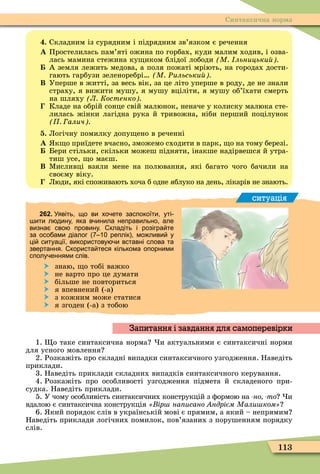 113
Синтаксична норма
. Складним із сурядним і підрядним зв’язком є речення
À Простелилась пам’яті ожина по горбах, куди малим ходив, і озва-
лась мамина стежина ку иком блідої лободи М льницьки
А земля лежить медова, а поля пожаті мріють, на городах дости-
гають гарбузи зеленоребрі М Ðильськи
Â Уперше в житті, за весь вік, за це літо уперше в роду, де не знали
страху, я вижити мушу, я мушу вціліти, я мушу об’їхати смерть
на шляху Л Костенко
Кладе на обрій сонце свій малюнок, неначе у колиску малюка сте-
лилась жінки лагідна рука й тривожна, ніби перший поцілунок
алич
. Логічну помилку допу ено в реченні
À к о приїдете вчасно, зможемо сходити в парк, о на тому березі.
Бери стільки, скільки можеш підняти, інакше надірвешся й утра-
тиш усе, о маєш.
Â Ìисливці взяли мене на полювання, які багато чого бачили на
своєму віку.
Люди, які споживають хоча б одне яблуко на день, лікарів не знають.
ситуація
262. Уявіть що ви хо ете заспокоїти уті
ити л дину яка в инила неправильно але
визна сво провину. кладіть і розігра те
за осо ами діалог реплік мо ливи у
ці ситуації використову и вставні слова та
звертання. користа теся кількома опорними
сполу еннями слів.
 знаю, о тобі важко
 не варто про це думати
 більше не повториться
 я впевнений (-а)
 з кожним може статися
 я згоден (-а) з тобою
1. о таке синтаксична норма и актуальними є синтаксичні норми
для усного мовлення
2. Розкажіть про складні випадки синтаксичного узгодження. Наведіть
приклади.
3. Наведіть приклади складних випадків синтаксичного керування.
4. Розкажіть про особливості узгодження підмета й складеного при-
судка. Наведіть приклади.
5. У чому особливість синтаксичних конструкцій з ôормою на но то и
вдалою є синтаксична конструкція ір на исано ндрієм Мали ком
6. кий порядок слів в українській мові є прямим, а який – непрямим
Наведіть приклади логічних помилок, пов’язаних з порушенням порядку
слів.
Запитання і завдання для самоперевірки
 