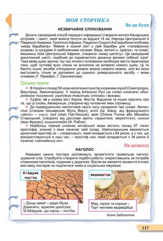 ÌÎß ÑÒÎÐІÍÊÀ
117
Як це було
НЕЗВИЧАЙНЕ СПІЛКУВАННЯ
осить сво рідни спосі переда і ін ормації створили ителі анарських
островів свист яки мо на по ути на віддалі км. Народи ентральної
Південної Америки ропі ної А рики Південно хідної Азії виро или осо ливу
мову ара анів . Ма е в ко ні сім ї сві ара ан для теле онних
розмов із сусідами на ли ими селами. В ди ителі о. е лон та пігмеї
ме канці лісів ентральної А рики створили мову епоту . е сво рідни
монотонни епіт поді ни до порив астого дихання великої со а ої зграї.
ака мова ду е зру на: під ас ні ного пол вання нео хідно вести переговори
тихо що утливе вухо слона и антилопи не вловило ніякого уму. і та
агато ін их засо ів спілкування умовно мо на назвати мово але всі вони
виступа ть тільки як допомі ні до диного універсального засо у мови
словами (Г. Передрій, Г. Смолянінова).
Цікаво знати
 ВУкраїні понад назв населених пунктівз коренемгород амгородок
Ви город Звенигородка . У період иївської усі це слово озна ало обго-
роджене поселення, укріплене товстими стінами і вежами.
 у ікс -ів у назвах міст арків астів ерди ів та ін их свід ить про
те що ці слова мовірні е утворено від олові их імен прізвищ .
 о індивідуальних неологізмів свого асу нале али такі слова: детек-
тив створив письменник уль Верн ; алло . івор від ранцузького
«alons» «ну» ; йод хімік е ссак ; мрія Олена П ілка а о Миха ло
тарицьки утворено від ді слова мріти виднітися мерехтіти ; чинник
Іван ранко ; енциклопедія . а ле .
 На іль повни словник кита ської мови містить понад тися
і роглі ів ко ни з яких озна а сві склад. На складні им вва а ться
архаї ни і роглі се «говірливий» яки склада ться з рисок а з тих що
використову ться в на ас і роглі нан яки склада ться з рисок
озна а «закладений ніс».
На дозвіллі
НАГОЛОС
Наведені ни е постери допомо уть запам ятати правильне наголо
ування слів. про у те створити поді ні ро оти скористав ись за потре и
словником наголосів поданим у додатках. Відтак ви змо ете провести в класі
виставку постерів и поділитися ними в соціальних мере ах.
бАйдуже
посУха
ощу нема раді Муха.
зи ить кру ля цокотуха:
А ду е що скрізь посУха.
ведмедИця
Мед горіхи та кориця
орт пектиме ведмед ця.
Аліна Заболотна
 