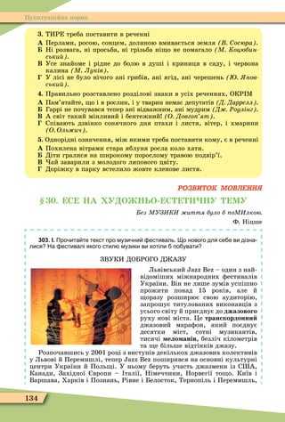 134
Пунктуаційна норма
. ТИРЕ треба поставити в реченні
À Перлами, росою, сонцем, долиною вмивається земля осюра .
Ні розвага, ні просьба, ні грізьба ні о не помагало М Коцюбин
ськи .
Â Усе знайоме і рідне до болю в душі і криниця в саду, і червона
калина М Луків .
У лісі не було нічого ані грибів, ані ягід, ані черешень нов
ськи .
. Правильно розставлено розділові знаки в усіх реченнях, ОКР Ì
À Пам’ятайте, о і в рослин, і у тварин немає депутатів Д Даррелл .
Гаррі не почувався тепер ані відважним, ані мудрим Д Ðоулінг .
Â А світ такий мінливий і бентежний О Довго ят .
Співають дзвінко сонячного дня птахи і листя, вітер, і хмарини
О Оль ич .
. Однорідні означення, між якими треба поставити кому, є в реченні
À Похилена вітрами стара яблуня росла коло хати.
Діти гралися на широкому порослому травою подвір’ї.
Â ай заварили з молодого липового цвіту.
Доріжку в парку встелило жовте кленове листя.
РОЗВИТОК МОВЛЕННЯ
. С НА У О НЬО С НУ МУ
ез МУЗ К иття було б оМ лкою
Ф. Ніцше
303. І. Про ита те текст про музи ни естиваль. о нового для се е ви дізна
лися На естивалі якого стил музики ви хотіли по увати
ЗВУКИ ДОБРОГО Д АЗУ
Львівський B – один з най-
відоміших міжнародних ôестивалів
України. Він не лише зумів успішно
прожити понад 15 років, але й
оразу розширює свою аудиторію,
запрошує титулованих виконавців з
усього світу й приєднує до джазового
руху нові міста. Öе транскордонни
джазовий мараôон, який поєднує
десятки міст, сотні музикантів,
тисячі ело анів, безліч кілометрів
та е більше відтінків джазу.
Розпочавшись у 2001 році з виступів декількох джазових колективів
у Львові й Перемишлі, тепер B поширився на основні культурні
центри України й Поль і. У ньому беруть участь джазмени із С А,
Канади, Західної вропи – талії, Німеччини, Норвегії то о. Київ і
Варшава, Харків і Познань, Рівне і Белосток, Тернопіль і Перемишль,
 