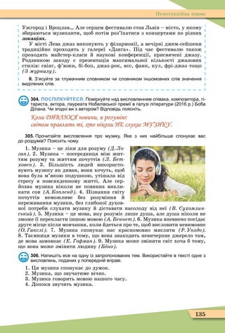 135
Пунктуаційна норма
Ужгород і Вроцлав Але серцем ôестивалю став Львів – місто, у якому
збираються музиканти, об потім роз’їхатися з концертами по різних
лока іях.
У місті Лева джаз виконують у ôілармонії, а вечірні джем-сейшени
традиційно проходять у галереї «Дзи а». Під час ôестивалю також
проходять майстер-класи й наукові конôеренції, присвячені джазу.
Родзинкою заходу є презентація максимальної кількості джазових
стилів: свінг, ô’южн, бі-боп, джаз-рок, ясс, ôанк, кул, ôрі-джаз то о
З урналу .
ІІ. З ясу те за тлума ним словником и словником ін омовних слів зна ення
виділених слів.
304. ПОСПІЛКУЙТЕСЯ. Помірку те над висловленням співака композитора гі
тариста актора лауреата Но елівської премії в галузі літератури р. о а
ілана. Чи згодні ви з автором Відповідь поясніть.
Коли ДИВЛЮСЯ новини, я розумію:
світом правлять ті, хто ніколи НЕ слухає МУЗИКУ.
305. Про ита те висловлення про музику. Яке з них на іль е спонука вас
до роздумів Поясніть ому.
1. Ìузика – це ліки для розуму Д Ло
ган 2. Ìузика – посередниця між жит-
тям розуму та життям почуттів Л ет
ховен 3. Більшість людей використо-
вують музику як диван, вони хочуть, об
вона була м’якою подушкою, утішала від
стресу в повсякденному житті. Але сер-
йозна музика ніколи не повинна викли-
кати сон Ко ленд 4. Пізнання світу
почуттів неможливе без розуміння й
переживання музики, без глибокої духов-
ної потреби слухати музику й діставати насолоду від неї ухомлин
ськи 5. Ìузика – це мова, яку розуміє лише душа, але душа ніколи не
зможе її перекласти іншою мовою еннет 6. Ìузика впевнено посідає
друге місце після мовчання, коли йдеться про те, об висловити невимовне
О акслі 7. Ìузика спонукає нас красномовно мислити Ð Уолдо
8. Таємниця музики в тому, о вона знаходить невичерпне джерело там,
де мова замовкає о ман 9. Ìузика може змінити світ хоча б тому,
о вона може змінити людину îно
306. Напи іть есе на одну із запропонованих тем. Використа те в тексті одне з
висловлень поданих у попередні вправі.
1. Öя музика спонукає до думок.
2. Ìузика, о звучатиме вічно.
3. Ìузика говорить мовою нашого часу.
4. Допоки звучить музика.
 