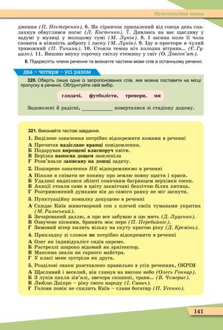 141
Пунктуаційна норма
дження Нестеренко 6. к сірничок припалений від сонця день спа-
лахнув обвуглився погас Л Костенко 7. Дивлюсь на вас асливу у
задумі у музиці у молодому сумі М Луків 8. засина коло її чола
сповита в ніжність доброту і ласку М Луків 9. ду в простори я чулий
тривожний ичина 10. Стояла темна ніч холодна вітряна у
цало 11. Вишию внуку сорочку світлу стежину у світ О Довго ят
ІІ. Підкресліть лени ре ення та визна те астини мови слів в останньому ре енні.
320. О еріть ли е одне із запропонованих слів яке мо на поставити на місці
пропуску в ре енні. О рунту те сві ви ір.
глядачі утболісти тренери и
Задоволені й радісні поверталися зі стадіону додому.
два – чотири – усі разом
321. Викона те тестові завдання.
1. Виділене означення потрібно відокремити комами в реченні
À Прочитав надіслане вран і повідомлення.
Подарував виро ені власноруч квіти.
Â Берізка на о на до е зазеленіла
Розв’язали за исану на дош і задачу.
. Поширене означення Н відокремлюємо в реченні
À Ніколи я співати не покину про землю повну астя і краси.
Удалині виднілися облиті сонячним багрянцем верхівки сосен.
Â Акації стояли саме в цвіту заквітчані безліччю білих китиць.
Розтривожений думками він до самого ранку не міг заснути.
. Пунктуаційну помилку допу ено в реченні
À Скидає Київ животворний сон з плечей своїх туманами укритих
М Ðильськи
Зачарований даллю, я про все забуваю в цю мить Д Луценко
Â Озвучене піснями, бринить моє перо ереби ніс .
Зимовий вітер хилить вільху на скуту кригою ріку Д Кремінь
. Прикладку зі словом як потрібно відокремити в реченні
À Олег як індивідуаліст сидів окремо.
Растреллі широко відомий як архітектор.
Â Ìаксима знали як гарного майстра.
У класі мене зустріли як друга.
. Розділові знаки розставлено правильно в усіх реченнях, ОКР Ì
À асливий і веселий, він глянув на високе небо Олесь ончар .
З луків пахли зів’ялі, звечора скошені, трави емерис
Â Люблю Дніпро – ріку свого народу авич
Голови повік не схилить Київ – слави богатир Усенко
 