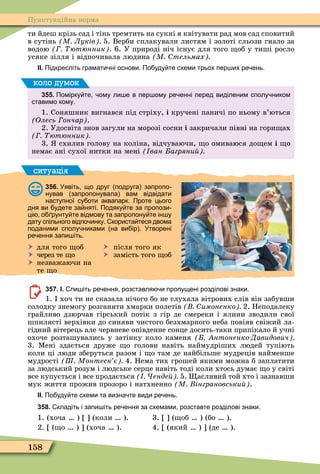 158
Пунктуаційна норма
ти йдеш крізь сад і тінь тремтить на сукні я квітувати рад мов сад сповитий
в сутінь М Луків 5. Верби сплакували листям і золоті сльози гнало за
водою ютюнник . 6. У природі ніч існує для того об у тиші росло
усяке зілля і відпочивала людина М тельмах
ІІ. Підкресліть грамати ні основи. По уду те схеми трьох пер их ре ень.
355. Помірку те ому ли е в пер ому ре енні перед виділеним сполу ником
ставимо кому.
1. Соняшник вигнався під стріху, і кручені паничі по ньому в’ються
(Îëåñü ончар .
2. Удосвіта знов загули на морозі сосни і закричали півні на гори ах
ютюнник
3. схилив голову на коліна, відчуваючи, о омиваюся до ем і о
немає ані сухої нитки на мені ван агряни
коло думок
ситуація
356. Уявіть що друг подруга запропо
нував запропонувала вам відвідати
наступної су оти аквапарк. Проте цього
дня ви удете за няті. Подяку те за пропози
ці о рунту те відмову та запропону те ін у
дату спільного відпо инку. користа теся двома
поданими сполу никами на ви ір . Утворені
ре ення запи іть.
 для того об  після того як
 через те о  замість того об
 незважаючи на
те о
357. І. пи іть ре ення розставля и пропущені розділові знаки.
1. хоч ти не сказала нічого бо не слухала вітрових слів він забувши
солодку знемогу розганяти хмарки полетів имоненко 2. Неподалеку
грайливо дзюрчав гірський потік з гір де смереки і ялини зводили свої
шпилясті верхівки до синяви чистого безхмарного неба повіяв свіжий ла-
гідний вітерець але червневе опівденне сонце досить-таки припікало й учні
охоче розташувались у затінку коло каменя нтоненко Давидович
3. Ìені здається друже о голови навіть наймудріших людей тупіють
коли ці люди зберуться разом і о там де найбільше мудреців найменше
мудрості Ш Монтеск є 4. Нема тих грошей якими можна б заплатити
за людський розум і людське серце навіть тоді коли хтось думає о у світі
все купується і все продається енде 5. асливий той хто і зазнавши
мук життя прожив прозоро і натхненно М інграновськи .
ІІ. По уду те схеми та визна те види ре ень.
358. кладіть і запи іть ре ення за схемами розставте розділові знаки.
1. (хоча ) (коли ). 3. ( об ) (бо ).
2. ( о ) (хоча ). 4. (який ) (де ).
 