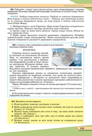 159
Пунктуаційна норма
359. По уду те з ко ної групи простих ре ень одне складнопідрядне з кількома
підрядними астинами. Використа те відповідні сполу ники и сполу ні слова. е ен
ня запи іть.
ЗРАЗОК. Людина ерестала вчитися Людина не овинна дивуватися
она блукає в ітьмі небез ечних часів Людина яка ерестала вчити
ся не овинна дивуватися тому о вона блукає в ітьмі небез ечних
часів (Генрі Форд).
1. Найпростішим є атом Гідрогену. дро атома Гідрогену складається з
одного протона. Навколо протона рухається один електрон.
2. Груша стара не може вночі заснути. Груша згадує пісню. Пісню ко-
лись приносив вітер.
3. Треба кра е зрозуміти сутність державних підприємств. Потрібно
проаналізувати чинне законодавство. инне законодавство регулює різні
аспекти створення й діяльності державних підприємств.
360. І. пи іть текст розкрива и ду ки розставля и
пропущені розділові знаки.
I -КАРТКА
Українці можуть поміняти звичай-
ні паспорти на пластикову I -картку.
ерг за документом нового зразка
(не)має. як прогнозують у Держав-
ній міграційній службі не буде оскіль-
ки внутрішня I -картка (не)дає жод-
них привілеїв. ї головна перевага
бе(з,с)пека документ (не)можливо підробити. нôормація яка записана
на чіпі захи ена.
Зчитати інôормацію можна за допомогою спеціальних рідерів
якими обладнано всі необхідні установи. Але як о ви хочете (с,з)чи-
тувати інôормацію з I -картки за допомогою свого смартôон(у,а)
можете бе(з,с)коштовно скачати відповідне програмне забезпечення із
сайт(у,а) поліграôкомбінат(у,а) «Україна».
Першу I -картку видають тільки за місцем реєстрації З нтернету
Ðідер (з англ. reader) – пристосування або прилад для зчитування певних
даних.
ІІ. На основі про итаного складіть і запи іть складнопідрядне ре ення з двома
підрядними астинами.
Прогрес
361. Викона те тестові завдання.
1. Пунктуаційну помилку допу ено в реченні
À кби композитор хотів сказати ось словами, він тоді не писав би
музику Ðіхтер
Ìузика може змінювати світ хоча б тому, о вона може змінити
людину арзун
Â кби я турбувався лиш про себе, вже б онімів давно від самоти
Д авличко
Вечірнє сонце, дякую за всіх котрі нічим не осквернили душу
Л Костенко
 