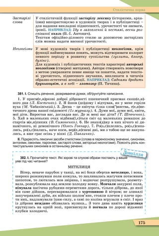 175
Стилістична норма
Застарілі
ñëîâà
У стилістичній ôункції застарілу лексику (історизми, арха-
їзми) використовуємо в художніх творах і в публіцистиці –
для надання викладові піднесеності, урочистості чи зневаги,
іронії. НАПРИКЛАД: ду в захо ленні нестямі весни роз
с іваної н ь (Б.- . Антонич).
Текстам оôіційно-ділового стилю за допомогою застарілих
слів можна надати високої урочистості.
Неологізми У мові художніх творів і публіцистиці неологіз и, крім
ôункції найменування понять, можуть відтворювати колорит
певного періоду в розвитку суспільства гуглити блогер
булінг .
Для художніх і публіцистичних текстів характерні авторські
неологіз и (створені митцями). Автори створюють новотвори
з метою увиразнити певне яви е чи поняття, надати тексто-
ві урочистого, піднесеного звучання, викликати в читачів
образно-естетичні асоціації. НАПРИКЛАД: адками бродить
рунь віт а в небі çëîòîçîð (П. Тичина).
381. І. пи іть ре ення розкрива и ду ки о рунту те написання.
1. У присм(е,и)ркові доброї дібровості пшеничний присмак скош(е,и)-
ного дня Л Костенко . 2. йшов (до)дому і відчував, як у мене горіли
вуха М абанівськи . 3. Десна – це квітуча гілка слов(’)янства, г(е,и)не-
тичного древа нашої свідомості з урналу . 4. Думи мої, думи мої, квіти,
мої діти. Виростав вас, доглядав вас. Де ж мені вас діти Шевченко .
5. Хай в маленьких очах відбива(ї,є)ться світ од маленьких ромашок до
стартів в(е,и)ликих имоненко . 6. Не знахо(д)жу в них нічого ні ди-
намічного, ні демонічного Олесь ончар . 7. Ро(з,с)плелись, ро(з,с)сипа-
лись, ро(з,с)пались, наче коси, вер(е,и)сневі дні, ми з тобою е не накупа-
лись, а вже грає осінь у вікні Д авличко .
ІІ. Підкресліть лекси ні засо и стилістики слова в переносному зна енні синоніми
антоніми омоніми пароніми застарілі слова авторські неологізми . Поясніть роль кон
текстуальних синонімів в останньому ре енні.
382. І. Про ита те текст. Які зорові та слухові о рази поста ть у ва і
уяві під ас итання
ÌЕТЕЛИÖ
Вітер, неначе парубок у танці, на всі боки обертав етели , і вона,
широко розкинувши поли кожуха, то захлиналась жагучим потаємним
шепотом, то лютилась мов звірина, і водночас розтрушувала, розмету-
вала, розкублювала над землею холодну вовну. Мовчали закурені поля,
ні увала насічена рубцями-переметами дорога, тільки діброва, до якої
він саме дійшов, пересварювалася з хуртовино й вітром не злинялі
закучерявлені дуби, як військо шолом’яне, стояли плечем у плече про-
ти них, надламували їхню силу, а самі по коліна вгрузали в сніг. враз
із діброви неждано обізвалась музика З того дива навіть хурдели я
крутнулась на одній нозі, присвиснула й огнала по дорозі відьмині
клубки холоднечі.
Про ита те текст. Які зорові та слухові о рази поста ть у ва і
Довкілля
 